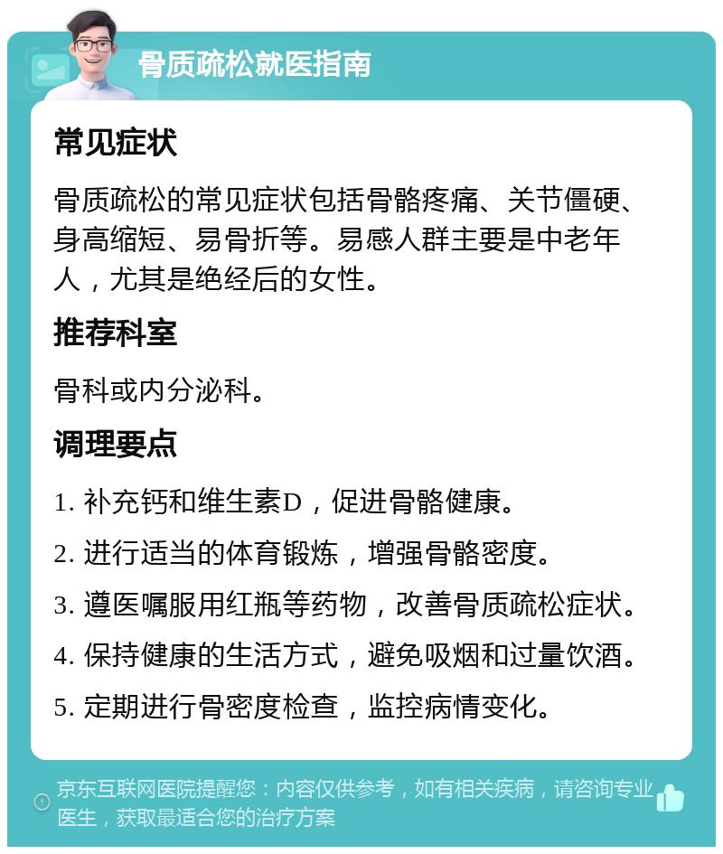 骨质疏松就医指南 常见症状 骨质疏松的常见症状包括骨骼疼痛、关节僵硬、身高缩短、易骨折等。易感人群主要是中老年人，尤其是绝经后的女性。 推荐科室 骨科或内分泌科。 调理要点 1. 补充钙和维生素D，促进骨骼健康。 2. 进行适当的体育锻炼，增强骨骼密度。 3. 遵医嘱服用红瓶等药物，改善骨质疏松症状。 4. 保持健康的生活方式，避免吸烟和过量饮酒。 5. 定期进行骨密度检查，监控病情变化。