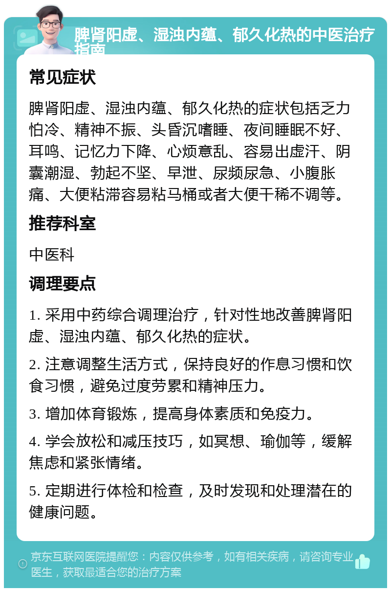 脾肾阳虚、湿浊内蕴、郁久化热的中医治疗指南 常见症状 脾肾阳虚、湿浊内蕴、郁久化热的症状包括乏力怕冷、精神不振、头昏沉嗜睡、夜间睡眠不好、耳鸣、记忆力下降、心烦意乱、容易出虚汗、阴囊潮湿、勃起不坚、早泄、尿频尿急、小腹胀痛、大便粘滞容易粘马桶或者大便干稀不调等。 推荐科室 中医科 调理要点 1. 采用中药综合调理治疗，针对性地改善脾肾阳虚、湿浊内蕴、郁久化热的症状。 2. 注意调整生活方式，保持良好的作息习惯和饮食习惯，避免过度劳累和精神压力。 3. 增加体育锻炼，提高身体素质和免疫力。 4. 学会放松和减压技巧，如冥想、瑜伽等，缓解焦虑和紧张情绪。 5. 定期进行体检和检查，及时发现和处理潜在的健康问题。