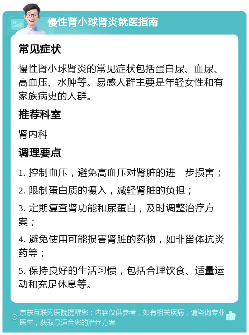 慢性肾小球肾炎就医指南 常见症状 慢性肾小球肾炎的常见症状包括蛋白尿、血尿、高血压、水肿等。易感人群主要是年轻女性和有家族病史的人群。 推荐科室 肾内科 调理要点 1. 控制血压，避免高血压对肾脏的进一步损害； 2. 限制蛋白质的摄入，减轻肾脏的负担； 3. 定期复查肾功能和尿蛋白，及时调整治疗方案； 4. 避免使用可能损害肾脏的药物，如非甾体抗炎药等； 5. 保持良好的生活习惯，包括合理饮食、适量运动和充足休息等。