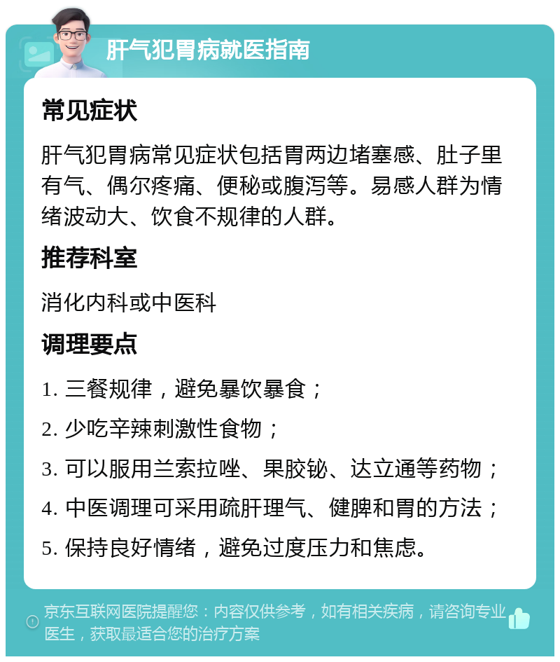 肝气犯胃病就医指南 常见症状 肝气犯胃病常见症状包括胃两边堵塞感、肚子里有气、偶尔疼痛、便秘或腹泻等。易感人群为情绪波动大、饮食不规律的人群。 推荐科室 消化内科或中医科 调理要点 1. 三餐规律，避免暴饮暴食； 2. 少吃辛辣刺激性食物； 3. 可以服用兰索拉唑、果胶铋、达立通等药物； 4. 中医调理可采用疏肝理气、健脾和胃的方法； 5. 保持良好情绪，避免过度压力和焦虑。