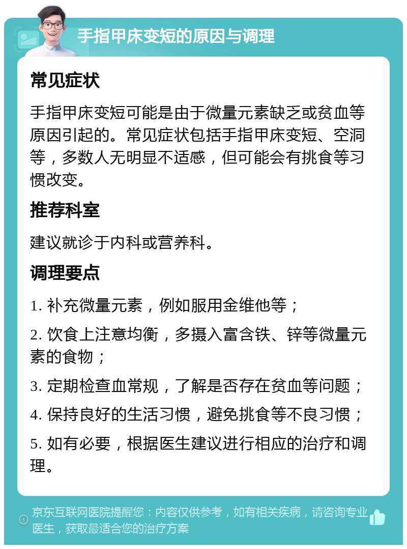 手指甲床变短的原因与调理 常见症状 手指甲床变短可能是由于微量元素缺乏或贫血等原因引起的。常见症状包括手指甲床变短、空洞等，多数人无明显不适感，但可能会有挑食等习惯改变。 推荐科室 建议就诊于内科或营养科。 调理要点 1. 补充微量元素，例如服用金维他等； 2. 饮食上注意均衡，多摄入富含铁、锌等微量元素的食物； 3. 定期检查血常规，了解是否存在贫血等问题； 4. 保持良好的生活习惯，避免挑食等不良习惯； 5. 如有必要，根据医生建议进行相应的治疗和调理。