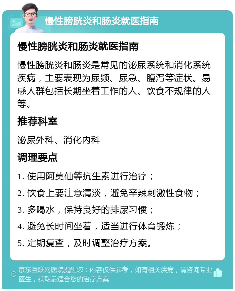 慢性膀胱炎和肠炎就医指南 慢性膀胱炎和肠炎就医指南 慢性膀胱炎和肠炎是常见的泌尿系统和消化系统疾病，主要表现为尿频、尿急、腹泻等症状。易感人群包括长期坐着工作的人、饮食不规律的人等。 推荐科室 泌尿外科、消化内科 调理要点 1. 使用阿莫仙等抗生素进行治疗； 2. 饮食上要注意清淡，避免辛辣刺激性食物； 3. 多喝水，保持良好的排尿习惯； 4. 避免长时间坐着，适当进行体育锻炼； 5. 定期复查，及时调整治疗方案。