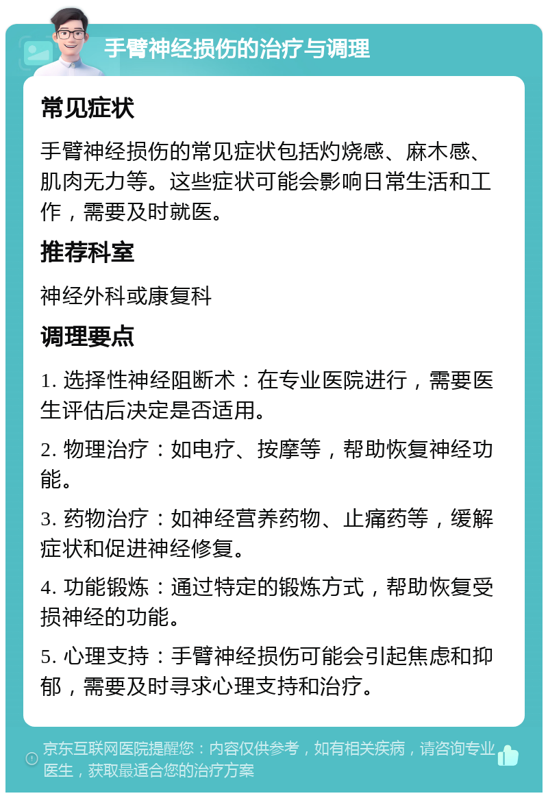 手臂神经损伤的治疗与调理 常见症状 手臂神经损伤的常见症状包括灼烧感、麻木感、肌肉无力等。这些症状可能会影响日常生活和工作，需要及时就医。 推荐科室 神经外科或康复科 调理要点 1. 选择性神经阻断术：在专业医院进行，需要医生评估后决定是否适用。 2. 物理治疗：如电疗、按摩等，帮助恢复神经功能。 3. 药物治疗：如神经营养药物、止痛药等，缓解症状和促进神经修复。 4. 功能锻炼：通过特定的锻炼方式，帮助恢复受损神经的功能。 5. 心理支持：手臂神经损伤可能会引起焦虑和抑郁，需要及时寻求心理支持和治疗。