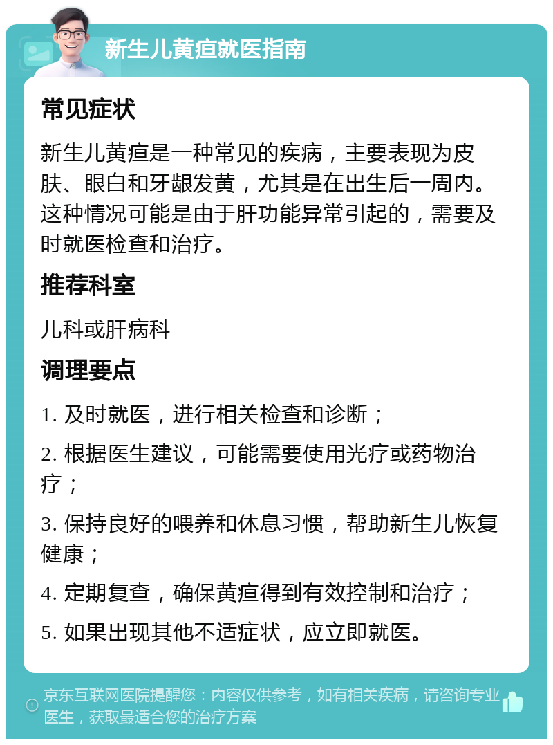 新生儿黄疸就医指南 常见症状 新生儿黄疸是一种常见的疾病，主要表现为皮肤、眼白和牙龈发黄，尤其是在出生后一周内。这种情况可能是由于肝功能异常引起的，需要及时就医检查和治疗。 推荐科室 儿科或肝病科 调理要点 1. 及时就医，进行相关检查和诊断； 2. 根据医生建议，可能需要使用光疗或药物治疗； 3. 保持良好的喂养和休息习惯，帮助新生儿恢复健康； 4. 定期复查，确保黄疸得到有效控制和治疗； 5. 如果出现其他不适症状，应立即就医。