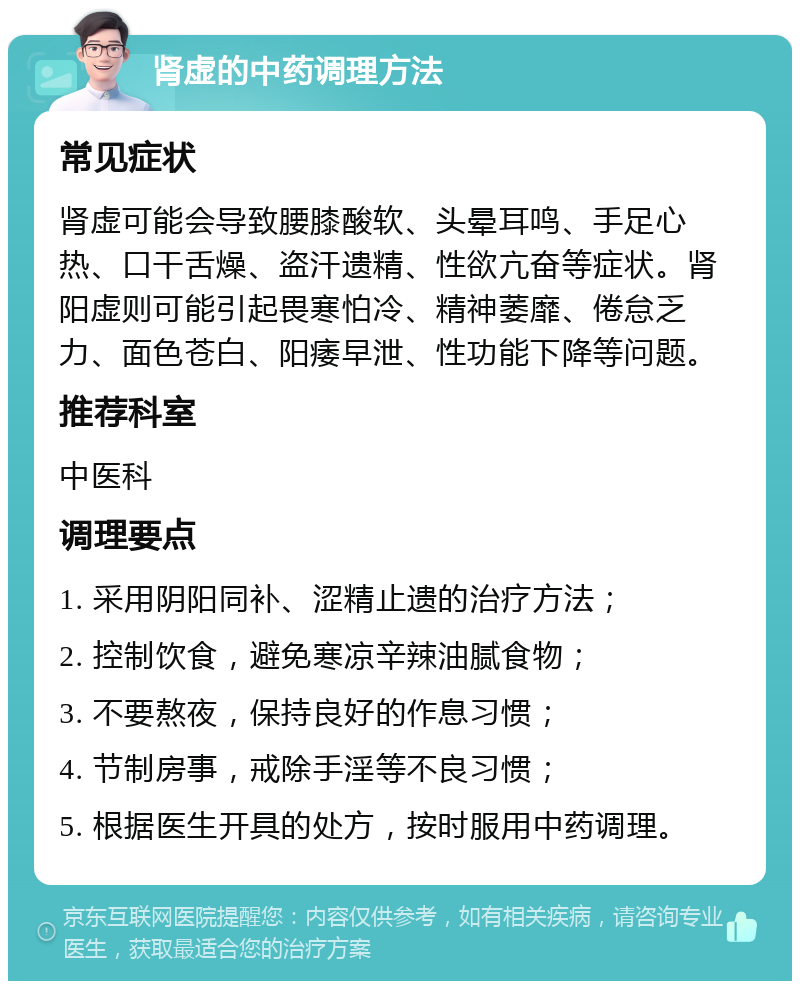 肾虚的中药调理方法 常见症状 肾虚可能会导致腰膝酸软、头晕耳鸣、手足心热、口干舌燥、盗汗遗精、性欲亢奋等症状。肾阳虚则可能引起畏寒怕冷、精神萎靡、倦怠乏力、面色苍白、阳痿早泄、性功能下降等问题。 推荐科室 中医科 调理要点 1. 采用阴阳同补、涩精止遗的治疗方法； 2. 控制饮食，避免寒凉辛辣油腻食物； 3. 不要熬夜，保持良好的作息习惯； 4. 节制房事，戒除手淫等不良习惯； 5. 根据医生开具的处方，按时服用中药调理。