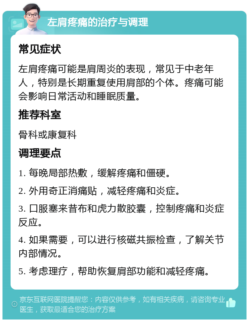 左肩疼痛的治疗与调理 常见症状 左肩疼痛可能是肩周炎的表现，常见于中老年人，特别是长期重复使用肩部的个体。疼痛可能会影响日常活动和睡眠质量。 推荐科室 骨科或康复科 调理要点 1. 每晚局部热敷，缓解疼痛和僵硬。 2. 外用奇正消痛贴，减轻疼痛和炎症。 3. 口服塞来昔布和虎力散胶囊，控制疼痛和炎症反应。 4. 如果需要，可以进行核磁共振检查，了解关节内部情况。 5. 考虑理疗，帮助恢复肩部功能和减轻疼痛。