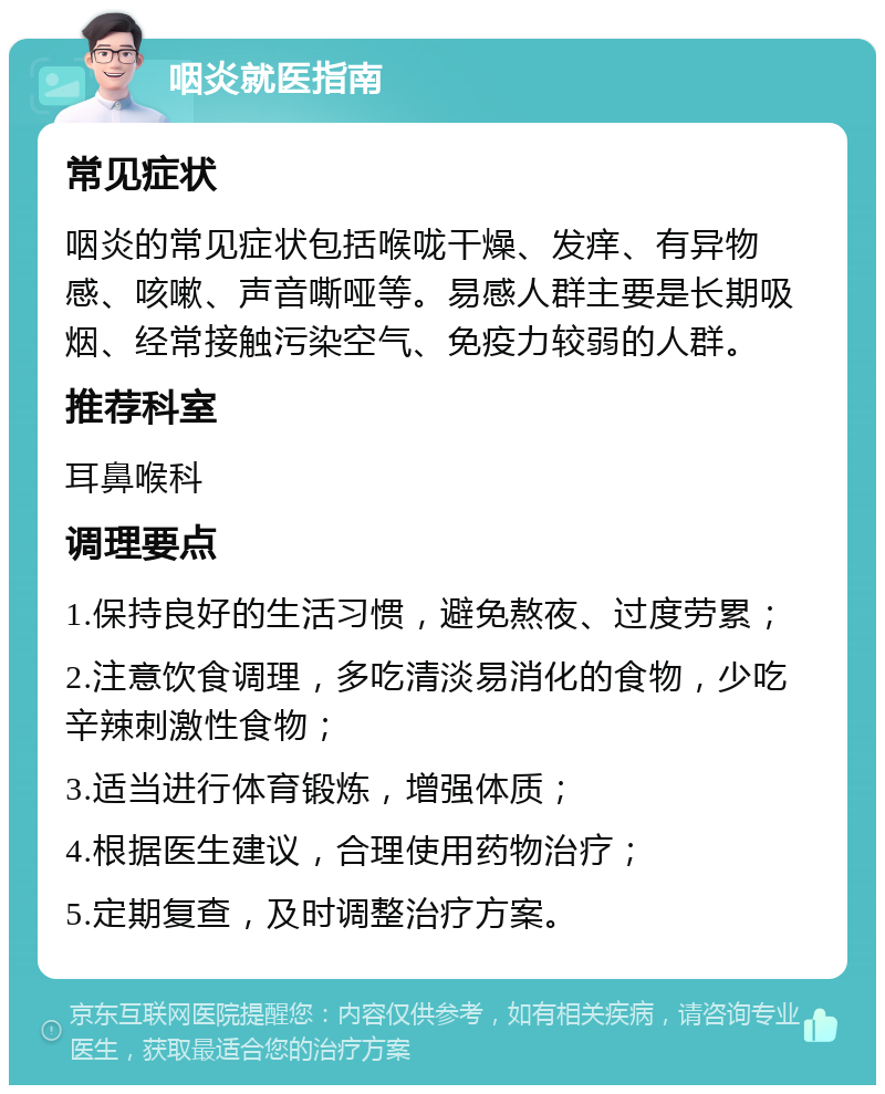 咽炎就医指南 常见症状 咽炎的常见症状包括喉咙干燥、发痒、有异物感、咳嗽、声音嘶哑等。易感人群主要是长期吸烟、经常接触污染空气、免疫力较弱的人群。 推荐科室 耳鼻喉科 调理要点 1.保持良好的生活习惯，避免熬夜、过度劳累； 2.注意饮食调理，多吃清淡易消化的食物，少吃辛辣刺激性食物； 3.适当进行体育锻炼，增强体质； 4.根据医生建议，合理使用药物治疗； 5.定期复查，及时调整治疗方案。