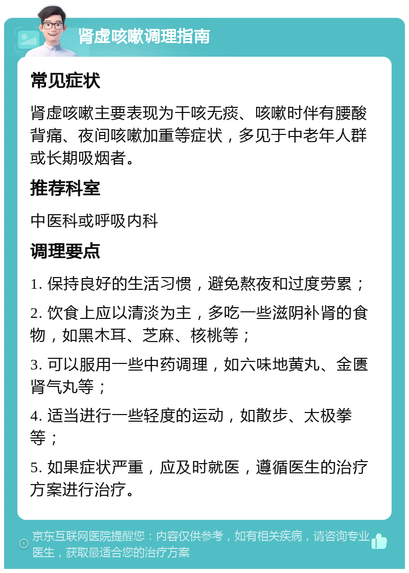 肾虚咳嗽调理指南 常见症状 肾虚咳嗽主要表现为干咳无痰、咳嗽时伴有腰酸背痛、夜间咳嗽加重等症状，多见于中老年人群或长期吸烟者。 推荐科室 中医科或呼吸内科 调理要点 1. 保持良好的生活习惯，避免熬夜和过度劳累； 2. 饮食上应以清淡为主，多吃一些滋阴补肾的食物，如黑木耳、芝麻、核桃等； 3. 可以服用一些中药调理，如六味地黄丸、金匮肾气丸等； 4. 适当进行一些轻度的运动，如散步、太极拳等； 5. 如果症状严重，应及时就医，遵循医生的治疗方案进行治疗。