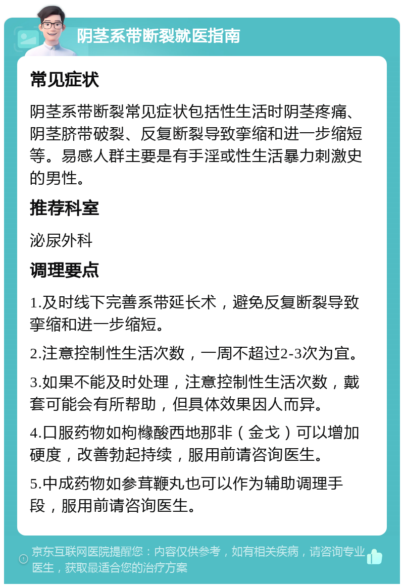 阴茎系带断裂就医指南 常见症状 阴茎系带断裂常见症状包括性生活时阴茎疼痛、阴茎脐带破裂、反复断裂导致挛缩和进一步缩短等。易感人群主要是有手淫或性生活暴力刺激史的男性。 推荐科室 泌尿外科 调理要点 1.及时线下完善系带延长术，避免反复断裂导致挛缩和进一步缩短。 2.注意控制性生活次数，一周不超过2-3次为宜。 3.如果不能及时处理，注意控制性生活次数，戴套可能会有所帮助，但具体效果因人而异。 4.口服药物如枸橼酸西地那非（金戈）可以增加硬度，改善勃起持续，服用前请咨询医生。 5.中成药物如参茸鞭丸也可以作为辅助调理手段，服用前请咨询医生。