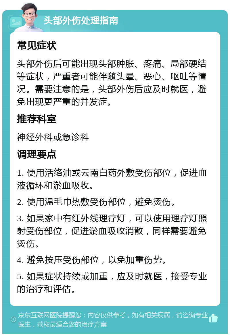 头部外伤处理指南 常见症状 头部外伤后可能出现头部肿胀、疼痛、局部硬结等症状，严重者可能伴随头晕、恶心、呕吐等情况。需要注意的是，头部外伤后应及时就医，避免出现更严重的并发症。 推荐科室 神经外科或急诊科 调理要点 1. 使用活络油或云南白药外敷受伤部位，促进血液循环和淤血吸收。 2. 使用温毛巾热敷受伤部位，避免烫伤。 3. 如果家中有红外线理疗灯，可以使用理疗灯照射受伤部位，促进淤血吸收消散，同样需要避免烫伤。 4. 避免按压受伤部位，以免加重伤势。 5. 如果症状持续或加重，应及时就医，接受专业的治疗和评估。