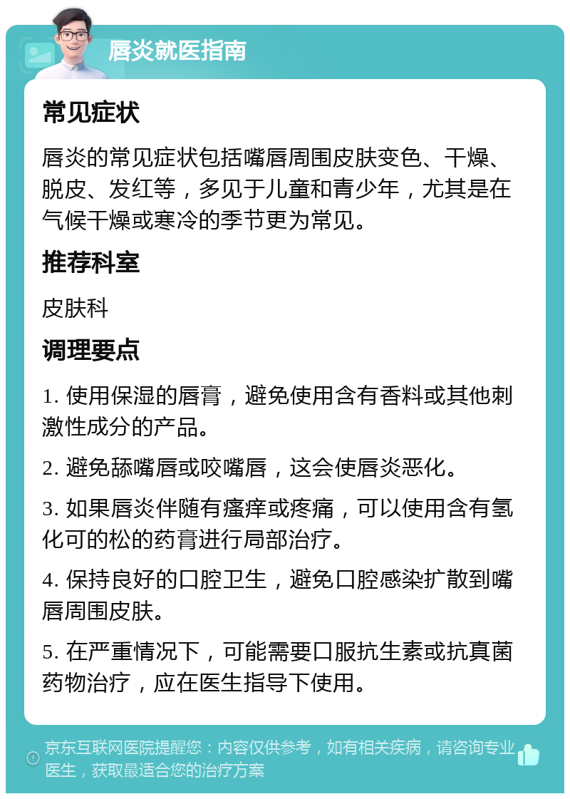 唇炎就医指南 常见症状 唇炎的常见症状包括嘴唇周围皮肤变色、干燥、脱皮、发红等，多见于儿童和青少年，尤其是在气候干燥或寒冷的季节更为常见。 推荐科室 皮肤科 调理要点 1. 使用保湿的唇膏，避免使用含有香料或其他刺激性成分的产品。 2. 避免舔嘴唇或咬嘴唇，这会使唇炎恶化。 3. 如果唇炎伴随有瘙痒或疼痛，可以使用含有氢化可的松的药膏进行局部治疗。 4. 保持良好的口腔卫生，避免口腔感染扩散到嘴唇周围皮肤。 5. 在严重情况下，可能需要口服抗生素或抗真菌药物治疗，应在医生指导下使用。