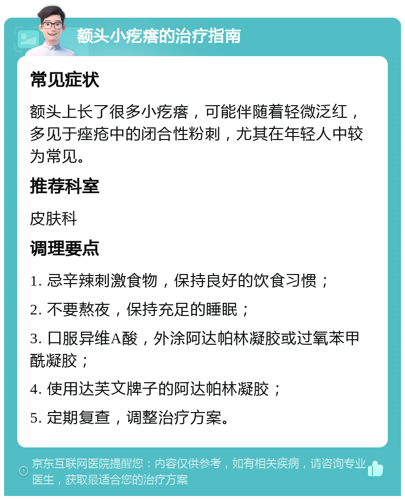 额头小疙瘩的治疗指南 常见症状 额头上长了很多小疙瘩，可能伴随着轻微泛红，多见于痤疮中的闭合性粉刺，尤其在年轻人中较为常见。 推荐科室 皮肤科 调理要点 1. 忌辛辣刺激食物，保持良好的饮食习惯； 2. 不要熬夜，保持充足的睡眠； 3. 口服异维A酸，外涂阿达帕林凝胶或过氧苯甲酰凝胶； 4. 使用达芙文牌子的阿达帕林凝胶； 5. 定期复查，调整治疗方案。