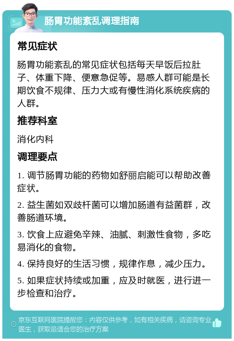 肠胃功能紊乱调理指南 常见症状 肠胃功能紊乱的常见症状包括每天早饭后拉肚子、体重下降、便意急促等。易感人群可能是长期饮食不规律、压力大或有慢性消化系统疾病的人群。 推荐科室 消化内科 调理要点 1. 调节肠胃功能的药物如舒丽启能可以帮助改善症状。 2. 益生菌如双歧杆菌可以增加肠道有益菌群，改善肠道环境。 3. 饮食上应避免辛辣、油腻、刺激性食物，多吃易消化的食物。 4. 保持良好的生活习惯，规律作息，减少压力。 5. 如果症状持续或加重，应及时就医，进行进一步检查和治疗。