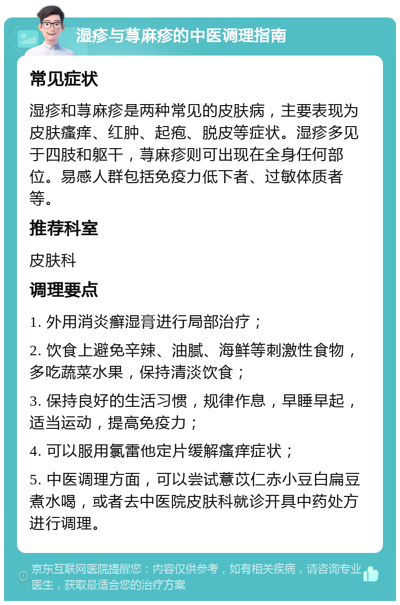 湿疹与荨麻疹的中医调理指南 常见症状 湿疹和荨麻疹是两种常见的皮肤病，主要表现为皮肤瘙痒、红肿、起疱、脱皮等症状。湿疹多见于四肢和躯干，荨麻疹则可出现在全身任何部位。易感人群包括免疫力低下者、过敏体质者等。 推荐科室 皮肤科 调理要点 1. 外用消炎癣湿膏进行局部治疗； 2. 饮食上避免辛辣、油腻、海鲜等刺激性食物，多吃蔬菜水果，保持清淡饮食； 3. 保持良好的生活习惯，规律作息，早睡早起，适当运动，提高免疫力； 4. 可以服用氯雷他定片缓解瘙痒症状； 5. 中医调理方面，可以尝试薏苡仁赤小豆白扁豆煮水喝，或者去中医院皮肤科就诊开具中药处方进行调理。