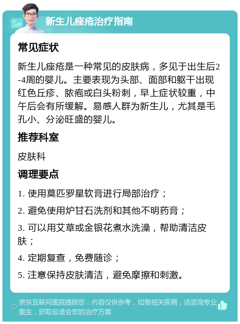 新生儿痤疮治疗指南 常见症状 新生儿痤疮是一种常见的皮肤病，多见于出生后2-4周的婴儿。主要表现为头部、面部和躯干出现红色丘疹、脓疱或白头粉刺，早上症状较重，中午后会有所缓解。易感人群为新生儿，尤其是毛孔小、分泌旺盛的婴儿。 推荐科室 皮肤科 调理要点 1. 使用莫匹罗星软膏进行局部治疗； 2. 避免使用炉甘石洗剂和其他不明药膏； 3. 可以用艾草或金银花煮水洗澡，帮助清洁皮肤； 4. 定期复查，免费随诊； 5. 注意保持皮肤清洁，避免摩擦和刺激。