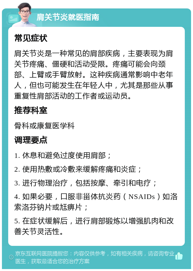 肩关节炎就医指南 常见症状 肩关节炎是一种常见的肩部疾病，主要表现为肩关节疼痛、僵硬和活动受限。疼痛可能会向颈部、上臂或手臂放射。这种疾病通常影响中老年人，但也可能发生在年轻人中，尤其是那些从事重复性肩部活动的工作者或运动员。 推荐科室 骨科或康复医学科 调理要点 1. 休息和避免过度使用肩部； 2. 使用热敷或冷敷来缓解疼痛和炎症； 3. 进行物理治疗，包括按摩、牵引和电疗； 4. 如果必要，口服非甾体抗炎药（NSAIDs）如洛索洛芬钠片或尪痹片； 5. 在症状缓解后，进行肩部锻炼以增强肌肉和改善关节灵活性。