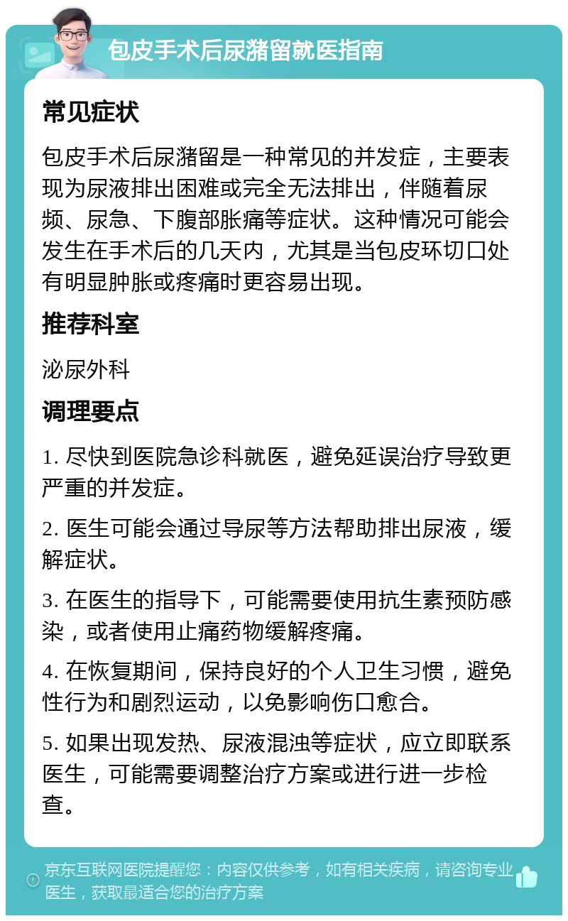 包皮手术后尿潴留就医指南 常见症状 包皮手术后尿潴留是一种常见的并发症，主要表现为尿液排出困难或完全无法排出，伴随着尿频、尿急、下腹部胀痛等症状。这种情况可能会发生在手术后的几天内，尤其是当包皮环切口处有明显肿胀或疼痛时更容易出现。 推荐科室 泌尿外科 调理要点 1. 尽快到医院急诊科就医，避免延误治疗导致更严重的并发症。 2. 医生可能会通过导尿等方法帮助排出尿液，缓解症状。 3. 在医生的指导下，可能需要使用抗生素预防感染，或者使用止痛药物缓解疼痛。 4. 在恢复期间，保持良好的个人卫生习惯，避免性行为和剧烈运动，以免影响伤口愈合。 5. 如果出现发热、尿液混浊等症状，应立即联系医生，可能需要调整治疗方案或进行进一步检查。