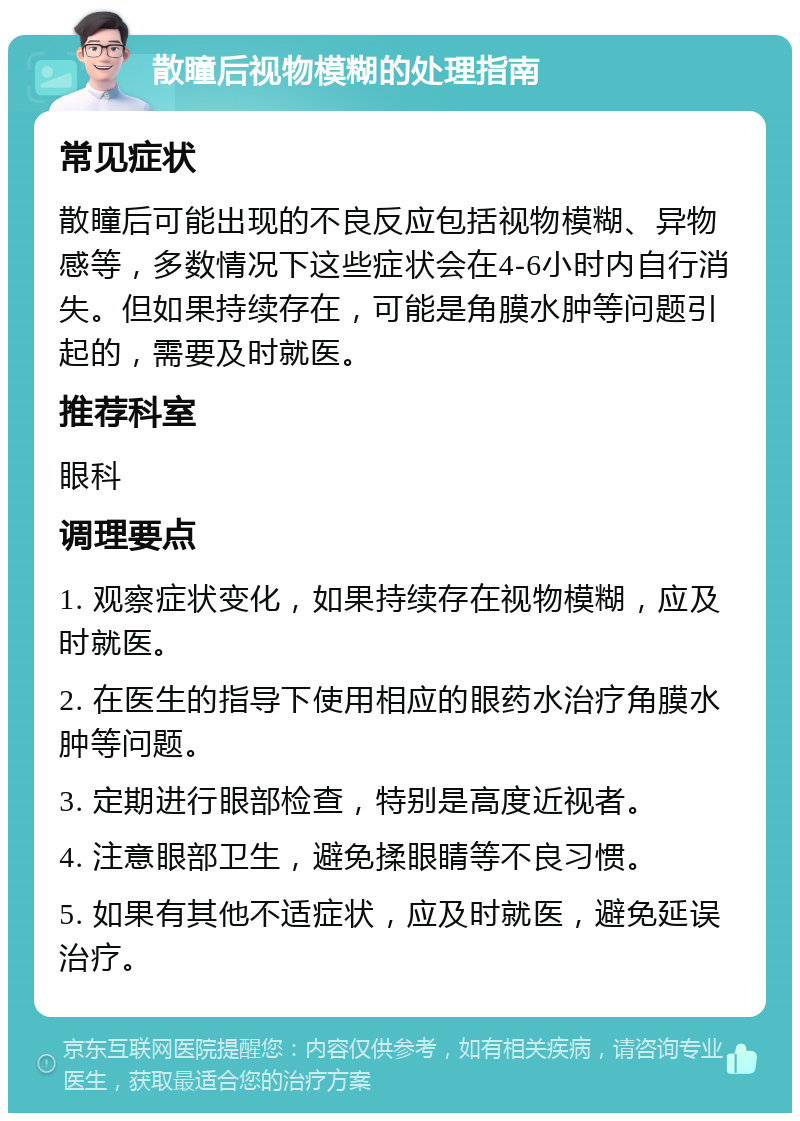 散瞳后视物模糊的处理指南 常见症状 散瞳后可能出现的不良反应包括视物模糊、异物感等，多数情况下这些症状会在4-6小时内自行消失。但如果持续存在，可能是角膜水肿等问题引起的，需要及时就医。 推荐科室 眼科 调理要点 1. 观察症状变化，如果持续存在视物模糊，应及时就医。 2. 在医生的指导下使用相应的眼药水治疗角膜水肿等问题。 3. 定期进行眼部检查，特别是高度近视者。 4. 注意眼部卫生，避免揉眼睛等不良习惯。 5. 如果有其他不适症状，应及时就医，避免延误治疗。