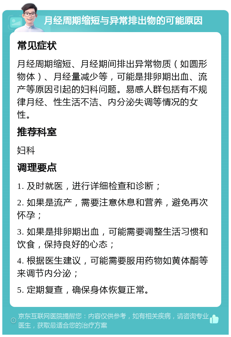 月经周期缩短与异常排出物的可能原因 常见症状 月经周期缩短、月经期间排出异常物质（如圆形物体）、月经量减少等，可能是排卵期出血、流产等原因引起的妇科问题。易感人群包括有不规律月经、性生活不洁、内分泌失调等情况的女性。 推荐科室 妇科 调理要点 1. 及时就医，进行详细检查和诊断； 2. 如果是流产，需要注意休息和营养，避免再次怀孕； 3. 如果是排卵期出血，可能需要调整生活习惯和饮食，保持良好的心态； 4. 根据医生建议，可能需要服用药物如黄体酮等来调节内分泌； 5. 定期复查，确保身体恢复正常。