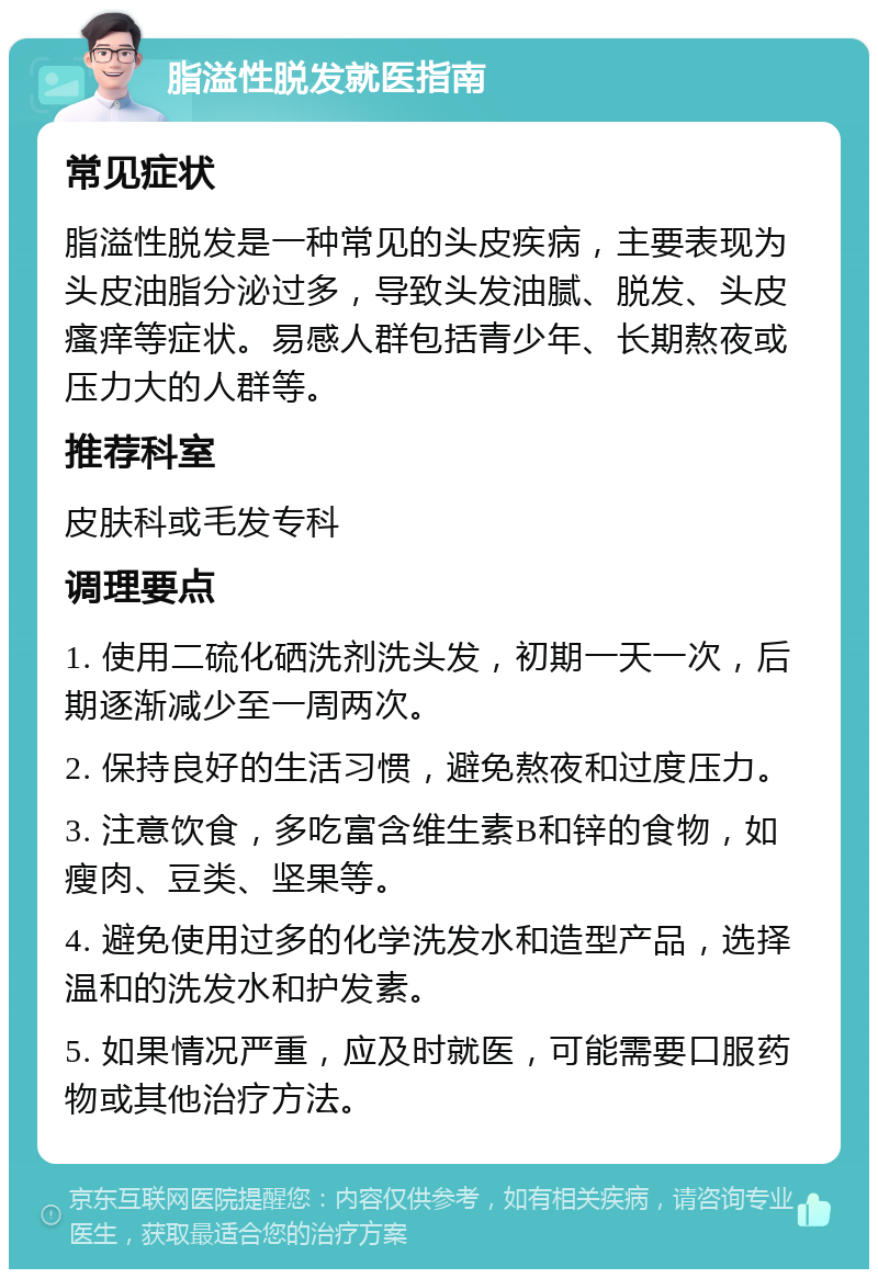 脂溢性脱发就医指南 常见症状 脂溢性脱发是一种常见的头皮疾病，主要表现为头皮油脂分泌过多，导致头发油腻、脱发、头皮瘙痒等症状。易感人群包括青少年、长期熬夜或压力大的人群等。 推荐科室 皮肤科或毛发专科 调理要点 1. 使用二硫化硒洗剂洗头发，初期一天一次，后期逐渐减少至一周两次。 2. 保持良好的生活习惯，避免熬夜和过度压力。 3. 注意饮食，多吃富含维生素B和锌的食物，如瘦肉、豆类、坚果等。 4. 避免使用过多的化学洗发水和造型产品，选择温和的洗发水和护发素。 5. 如果情况严重，应及时就医，可能需要口服药物或其他治疗方法。