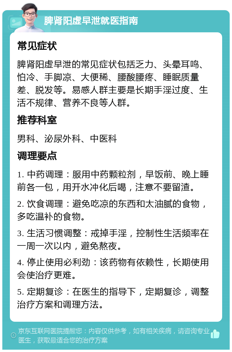 脾肾阳虚早泄就医指南 常见症状 脾肾阳虚早泄的常见症状包括乏力、头晕耳鸣、怕冷、手脚凉、大便稀、腰酸腰疼、睡眠质量差、脱发等。易感人群主要是长期手淫过度、生活不规律、营养不良等人群。 推荐科室 男科、泌尿外科、中医科 调理要点 1. 中药调理：服用中药颗粒剂，早饭前、晚上睡前各一包，用开水冲化后喝，注意不要留渣。 2. 饮食调理：避免吃凉的东西和太油腻的食物，多吃温补的食物。 3. 生活习惯调整：戒掉手淫，控制性生活频率在一周一次以内，避免熬夜。 4. 停止使用必利劲：该药物有依赖性，长期使用会使治疗更难。 5. 定期复诊：在医生的指导下，定期复诊，调整治疗方案和调理方法。