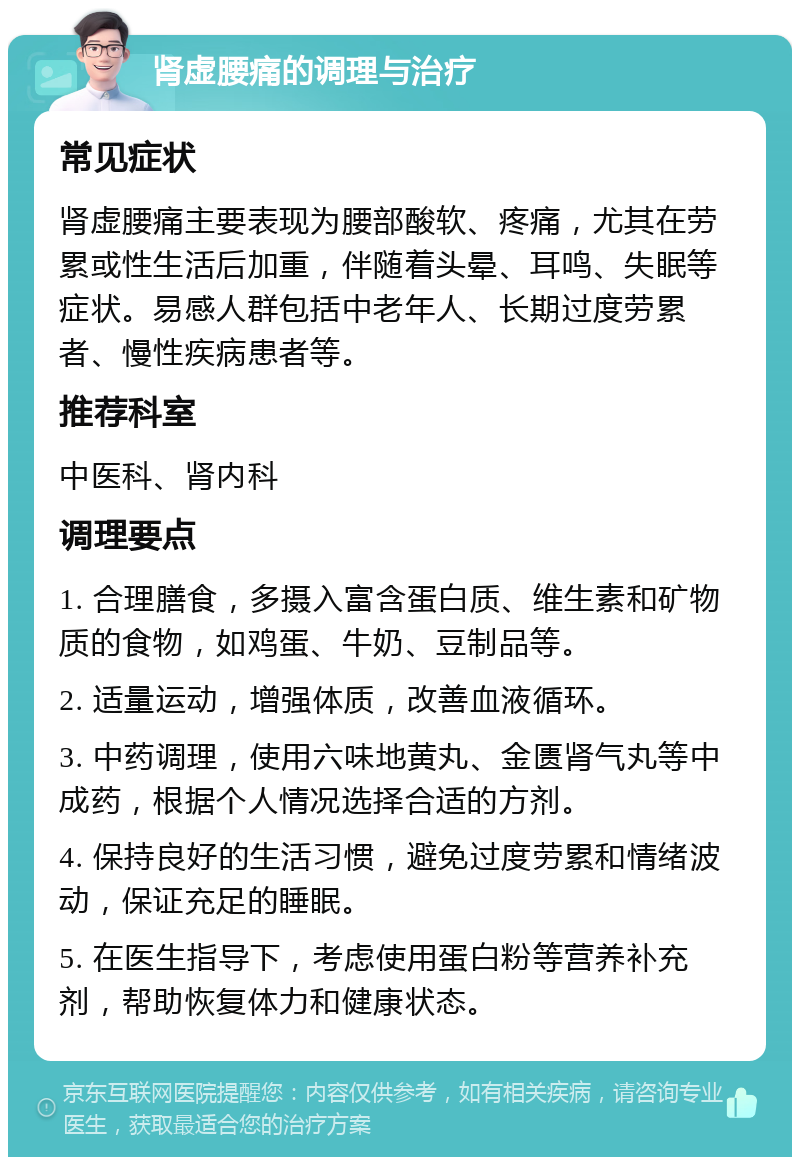 肾虚腰痛的调理与治疗 常见症状 肾虚腰痛主要表现为腰部酸软、疼痛，尤其在劳累或性生活后加重，伴随着头晕、耳鸣、失眠等症状。易感人群包括中老年人、长期过度劳累者、慢性疾病患者等。 推荐科室 中医科、肾内科 调理要点 1. 合理膳食，多摄入富含蛋白质、维生素和矿物质的食物，如鸡蛋、牛奶、豆制品等。 2. 适量运动，增强体质，改善血液循环。 3. 中药调理，使用六味地黄丸、金匮肾气丸等中成药，根据个人情况选择合适的方剂。 4. 保持良好的生活习惯，避免过度劳累和情绪波动，保证充足的睡眠。 5. 在医生指导下，考虑使用蛋白粉等营养补充剂，帮助恢复体力和健康状态。