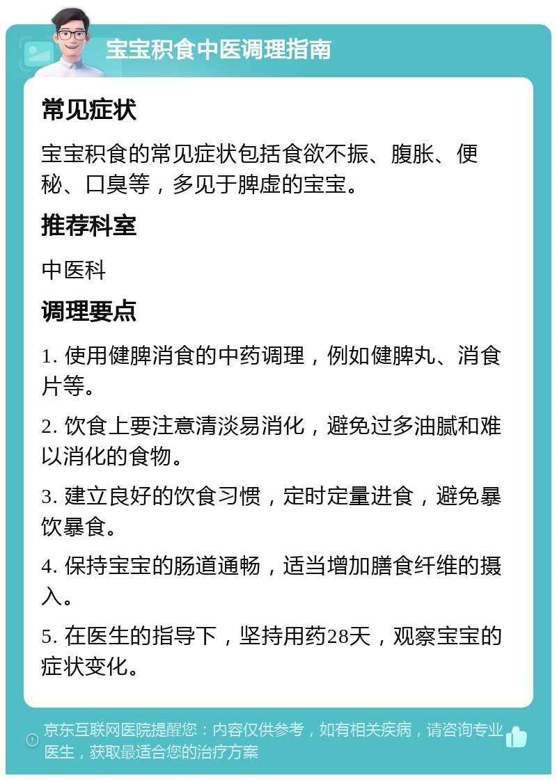 宝宝积食中医调理指南 常见症状 宝宝积食的常见症状包括食欲不振、腹胀、便秘、口臭等，多见于脾虚的宝宝。 推荐科室 中医科 调理要点 1. 使用健脾消食的中药调理，例如健脾丸、消食片等。 2. 饮食上要注意清淡易消化，避免过多油腻和难以消化的食物。 3. 建立良好的饮食习惯，定时定量进食，避免暴饮暴食。 4. 保持宝宝的肠道通畅，适当增加膳食纤维的摄入。 5. 在医生的指导下，坚持用药28天，观察宝宝的症状变化。