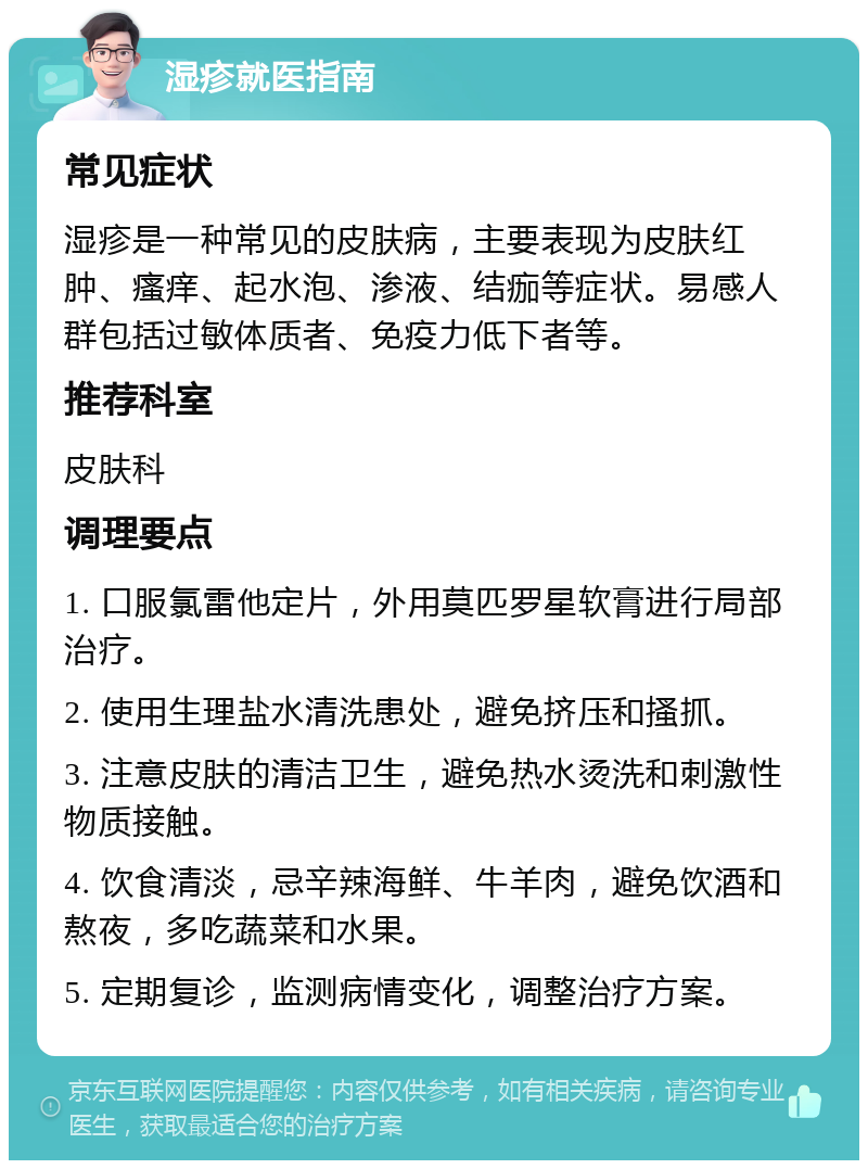 湿疹就医指南 常见症状 湿疹是一种常见的皮肤病，主要表现为皮肤红肿、瘙痒、起水泡、渗液、结痂等症状。易感人群包括过敏体质者、免疫力低下者等。 推荐科室 皮肤科 调理要点 1. 口服氯雷他定片，外用莫匹罗星软膏进行局部治疗。 2. 使用生理盐水清洗患处，避免挤压和搔抓。 3. 注意皮肤的清洁卫生，避免热水烫洗和刺激性物质接触。 4. 饮食清淡，忌辛辣海鲜、牛羊肉，避免饮酒和熬夜，多吃蔬菜和水果。 5. 定期复诊，监测病情变化，调整治疗方案。