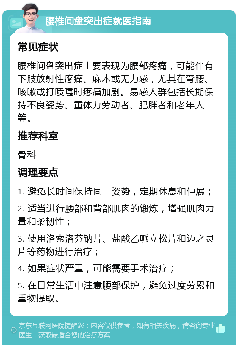 腰椎间盘突出症就医指南 常见症状 腰椎间盘突出症主要表现为腰部疼痛，可能伴有下肢放射性疼痛、麻木或无力感，尤其在弯腰、咳嗽或打喷嚏时疼痛加剧。易感人群包括长期保持不良姿势、重体力劳动者、肥胖者和老年人等。 推荐科室 骨科 调理要点 1. 避免长时间保持同一姿势，定期休息和伸展； 2. 适当进行腰部和背部肌肉的锻炼，增强肌肉力量和柔韧性； 3. 使用洛索洛芬钠片、盐酸乙哌立松片和迈之灵片等药物进行治疗； 4. 如果症状严重，可能需要手术治疗； 5. 在日常生活中注意腰部保护，避免过度劳累和重物提取。