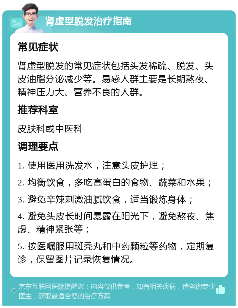 肾虚型脱发治疗指南 常见症状 肾虚型脱发的常见症状包括头发稀疏、脱发、头皮油脂分泌减少等。易感人群主要是长期熬夜、精神压力大、营养不良的人群。 推荐科室 皮肤科或中医科 调理要点 1. 使用医用洗发水，注意头皮护理； 2. 均衡饮食，多吃高蛋白的食物、蔬菜和水果； 3. 避免辛辣刺激油腻饮食，适当锻炼身体； 4. 避免头皮长时间暴露在阳光下，避免熬夜、焦虑、精神紧张等； 5. 按医嘱服用斑秃丸和中药颗粒等药物，定期复诊，保留图片记录恢复情况。