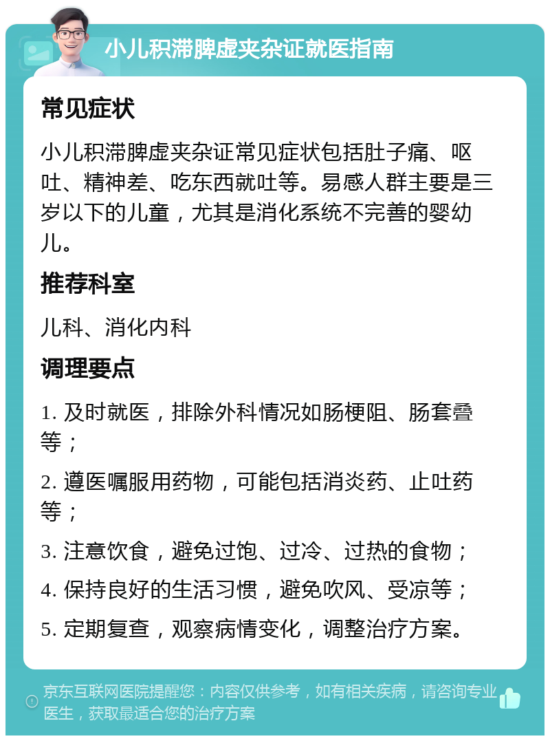 小儿积滞脾虚夹杂证就医指南 常见症状 小儿积滞脾虚夹杂证常见症状包括肚子痛、呕吐、精神差、吃东西就吐等。易感人群主要是三岁以下的儿童，尤其是消化系统不完善的婴幼儿。 推荐科室 儿科、消化内科 调理要点 1. 及时就医，排除外科情况如肠梗阻、肠套叠等； 2. 遵医嘱服用药物，可能包括消炎药、止吐药等； 3. 注意饮食，避免过饱、过冷、过热的食物； 4. 保持良好的生活习惯，避免吹风、受凉等； 5. 定期复查，观察病情变化，调整治疗方案。