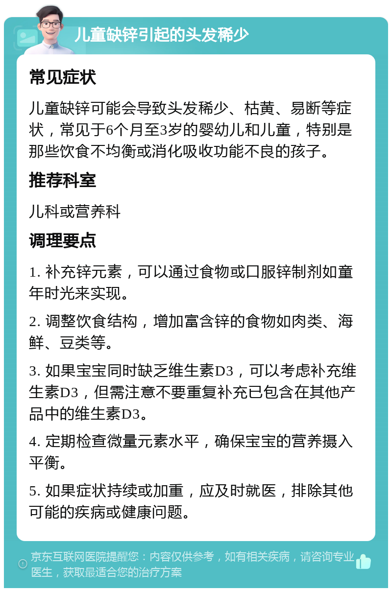 儿童缺锌引起的头发稀少 常见症状 儿童缺锌可能会导致头发稀少、枯黄、易断等症状，常见于6个月至3岁的婴幼儿和儿童，特别是那些饮食不均衡或消化吸收功能不良的孩子。 推荐科室 儿科或营养科 调理要点 1. 补充锌元素，可以通过食物或口服锌制剂如童年时光来实现。 2. 调整饮食结构，增加富含锌的食物如肉类、海鲜、豆类等。 3. 如果宝宝同时缺乏维生素D3，可以考虑补充维生素D3，但需注意不要重复补充已包含在其他产品中的维生素D3。 4. 定期检查微量元素水平，确保宝宝的营养摄入平衡。 5. 如果症状持续或加重，应及时就医，排除其他可能的疾病或健康问题。