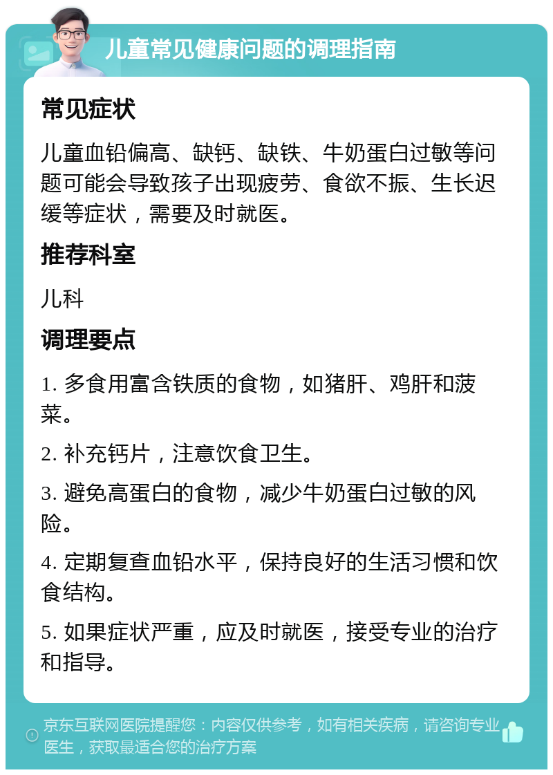 儿童常见健康问题的调理指南 常见症状 儿童血铅偏高、缺钙、缺铁、牛奶蛋白过敏等问题可能会导致孩子出现疲劳、食欲不振、生长迟缓等症状，需要及时就医。 推荐科室 儿科 调理要点 1. 多食用富含铁质的食物，如猪肝、鸡肝和菠菜。 2. 补充钙片，注意饮食卫生。 3. 避免高蛋白的食物，减少牛奶蛋白过敏的风险。 4. 定期复查血铅水平，保持良好的生活习惯和饮食结构。 5. 如果症状严重，应及时就医，接受专业的治疗和指导。