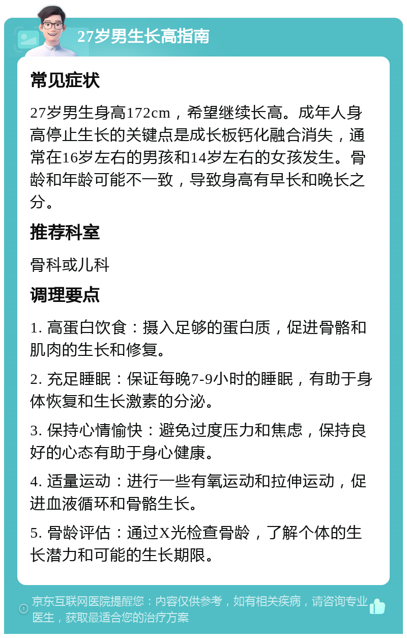 27岁男生长高指南 常见症状 27岁男生身高172cm，希望继续长高。成年人身高停止生长的关键点是成长板钙化融合消失，通常在16岁左右的男孩和14岁左右的女孩发生。骨龄和年龄可能不一致，导致身高有早长和晚长之分。 推荐科室 骨科或儿科 调理要点 1. 高蛋白饮食：摄入足够的蛋白质，促进骨骼和肌肉的生长和修复。 2. 充足睡眠：保证每晚7-9小时的睡眠，有助于身体恢复和生长激素的分泌。 3. 保持心情愉快：避免过度压力和焦虑，保持良好的心态有助于身心健康。 4. 适量运动：进行一些有氧运动和拉伸运动，促进血液循环和骨骼生长。 5. 骨龄评估：通过X光检查骨龄，了解个体的生长潜力和可能的生长期限。