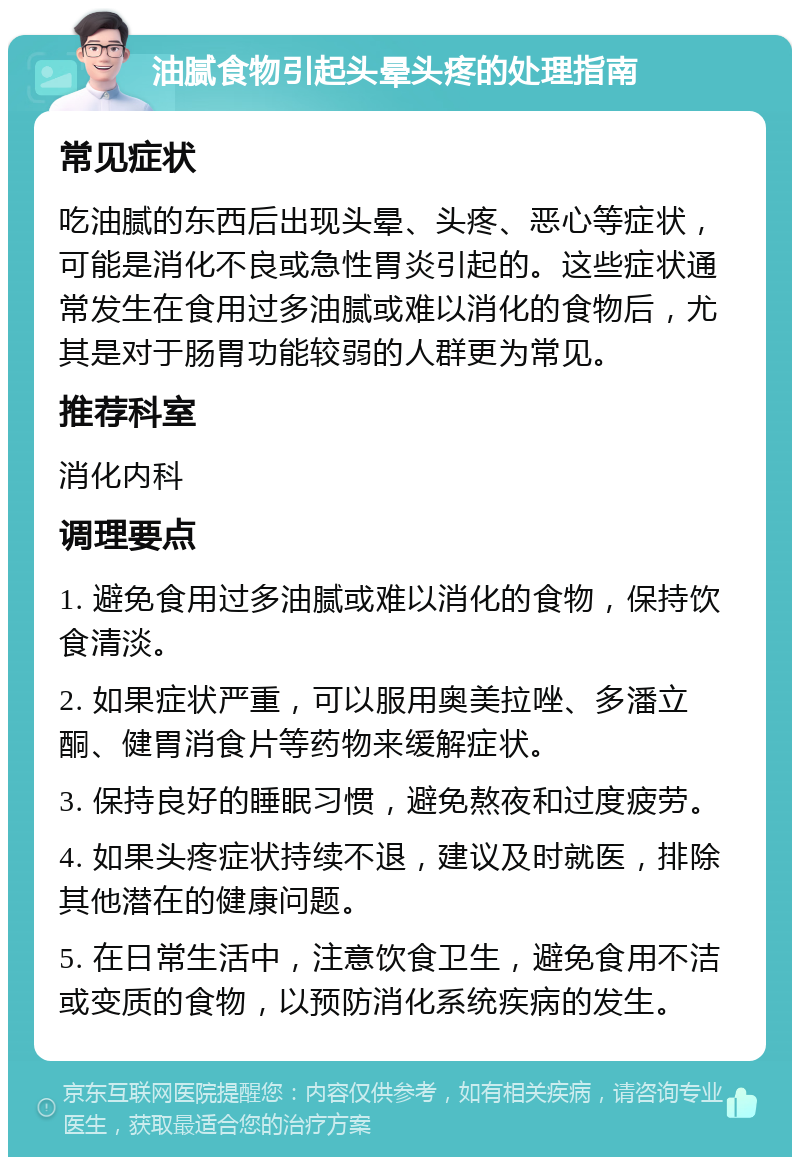 油腻食物引起头晕头疼的处理指南 常见症状 吃油腻的东西后出现头晕、头疼、恶心等症状，可能是消化不良或急性胃炎引起的。这些症状通常发生在食用过多油腻或难以消化的食物后，尤其是对于肠胃功能较弱的人群更为常见。 推荐科室 消化内科 调理要点 1. 避免食用过多油腻或难以消化的食物，保持饮食清淡。 2. 如果症状严重，可以服用奥美拉唑、多潘立酮、健胃消食片等药物来缓解症状。 3. 保持良好的睡眠习惯，避免熬夜和过度疲劳。 4. 如果头疼症状持续不退，建议及时就医，排除其他潜在的健康问题。 5. 在日常生活中，注意饮食卫生，避免食用不洁或变质的食物，以预防消化系统疾病的发生。