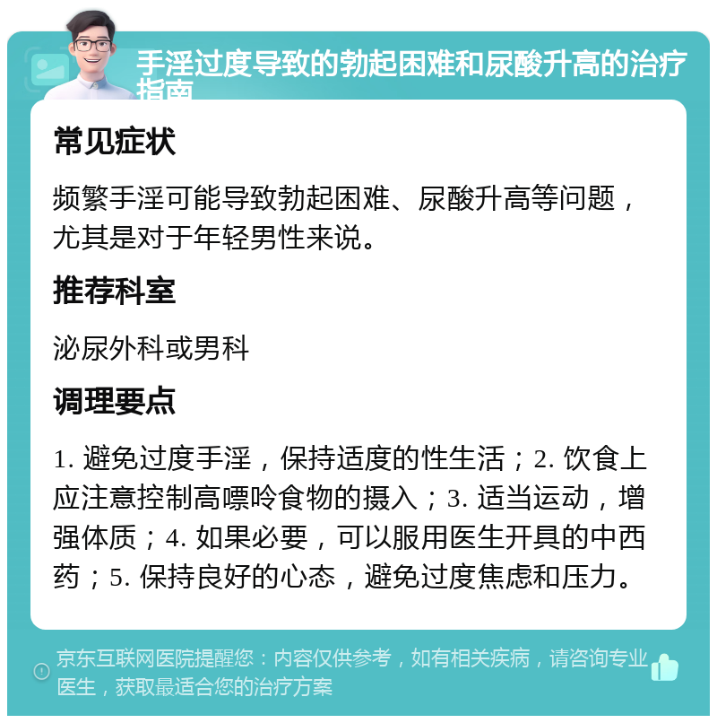 手淫过度导致的勃起困难和尿酸升高的治疗指南 常见症状 频繁手淫可能导致勃起困难、尿酸升高等问题，尤其是对于年轻男性来说。 推荐科室 泌尿外科或男科 调理要点 1. 避免过度手淫，保持适度的性生活；2. 饮食上应注意控制高嘌呤食物的摄入；3. 适当运动，增强体质；4. 如果必要，可以服用医生开具的中西药；5. 保持良好的心态，避免过度焦虑和压力。