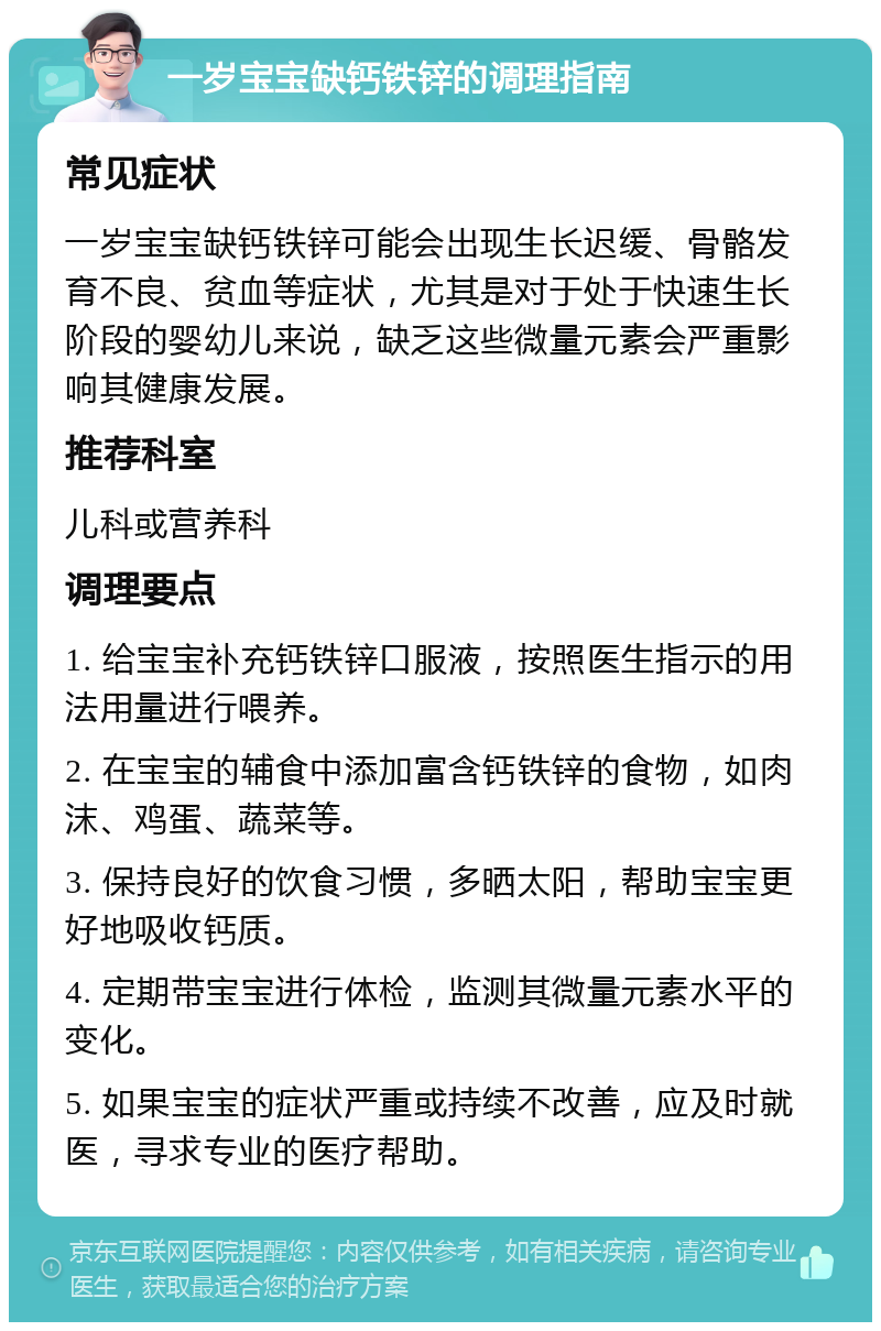 一岁宝宝缺钙铁锌的调理指南 常见症状 一岁宝宝缺钙铁锌可能会出现生长迟缓、骨骼发育不良、贫血等症状，尤其是对于处于快速生长阶段的婴幼儿来说，缺乏这些微量元素会严重影响其健康发展。 推荐科室 儿科或营养科 调理要点 1. 给宝宝补充钙铁锌口服液，按照医生指示的用法用量进行喂养。 2. 在宝宝的辅食中添加富含钙铁锌的食物，如肉沫、鸡蛋、蔬菜等。 3. 保持良好的饮食习惯，多晒太阳，帮助宝宝更好地吸收钙质。 4. 定期带宝宝进行体检，监测其微量元素水平的变化。 5. 如果宝宝的症状严重或持续不改善，应及时就医，寻求专业的医疗帮助。