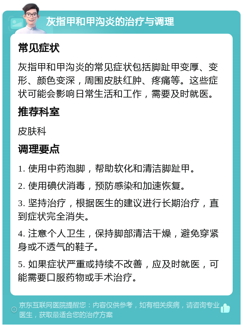 灰指甲和甲沟炎的治疗与调理 常见症状 灰指甲和甲沟炎的常见症状包括脚趾甲变厚、变形、颜色变深，周围皮肤红肿、疼痛等。这些症状可能会影响日常生活和工作，需要及时就医。 推荐科室 皮肤科 调理要点 1. 使用中药泡脚，帮助软化和清洁脚趾甲。 2. 使用碘伏消毒，预防感染和加速恢复。 3. 坚持治疗，根据医生的建议进行长期治疗，直到症状完全消失。 4. 注意个人卫生，保持脚部清洁干燥，避免穿紧身或不透气的鞋子。 5. 如果症状严重或持续不改善，应及时就医，可能需要口服药物或手术治疗。