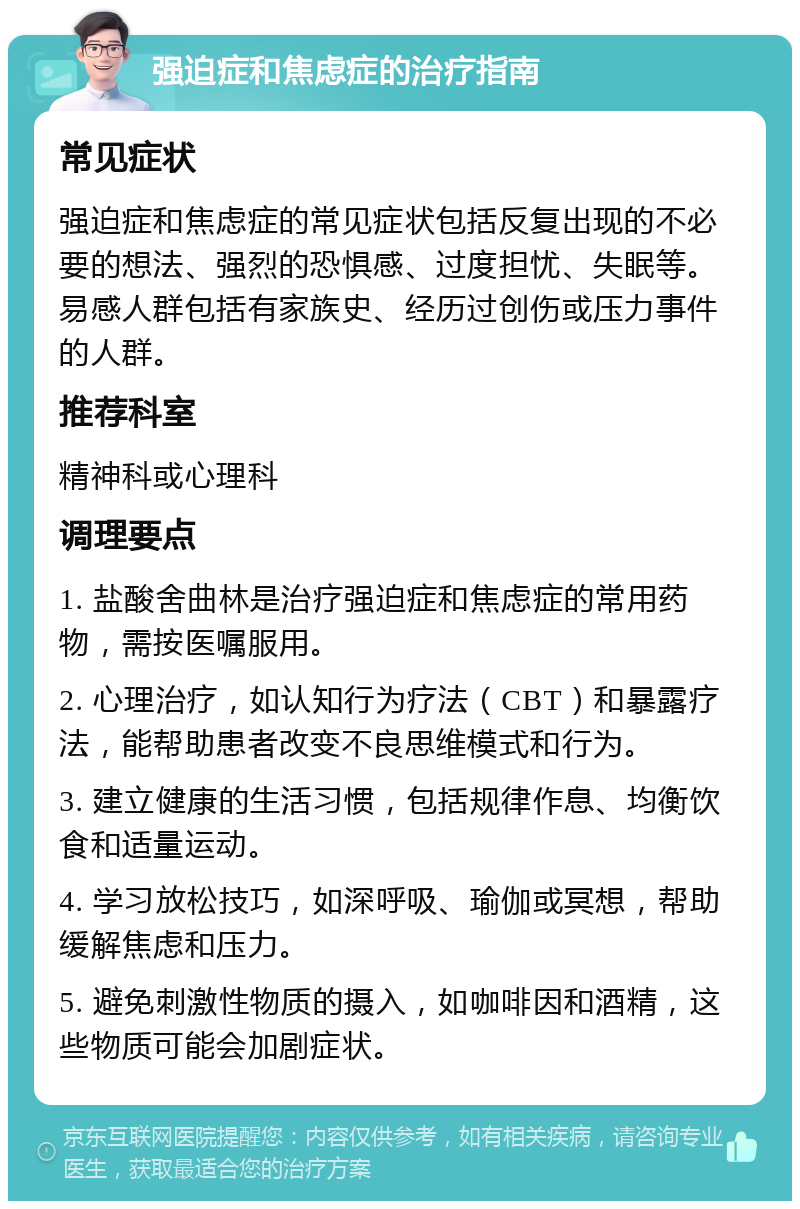 强迫症和焦虑症的治疗指南 常见症状 强迫症和焦虑症的常见症状包括反复出现的不必要的想法、强烈的恐惧感、过度担忧、失眠等。易感人群包括有家族史、经历过创伤或压力事件的人群。 推荐科室 精神科或心理科 调理要点 1. 盐酸舍曲林是治疗强迫症和焦虑症的常用药物，需按医嘱服用。 2. 心理治疗，如认知行为疗法（CBT）和暴露疗法，能帮助患者改变不良思维模式和行为。 3. 建立健康的生活习惯，包括规律作息、均衡饮食和适量运动。 4. 学习放松技巧，如深呼吸、瑜伽或冥想，帮助缓解焦虑和压力。 5. 避免刺激性物质的摄入，如咖啡因和酒精，这些物质可能会加剧症状。