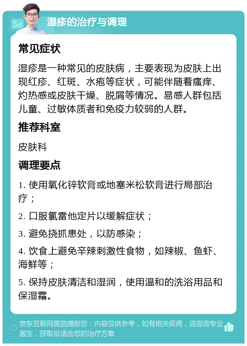 湿疹的治疗与调理 常见症状 湿疹是一种常见的皮肤病，主要表现为皮肤上出现红疹、红斑、水疱等症状，可能伴随着瘙痒、灼热感或皮肤干燥、脱屑等情况。易感人群包括儿童、过敏体质者和免疫力较弱的人群。 推荐科室 皮肤科 调理要点 1. 使用氧化锌软膏或地塞米松软膏进行局部治疗； 2. 口服氯雷他定片以缓解症状； 3. 避免挠抓患处，以防感染； 4. 饮食上避免辛辣刺激性食物，如辣椒、鱼虾、海鲜等； 5. 保持皮肤清洁和湿润，使用温和的洗浴用品和保湿霜。