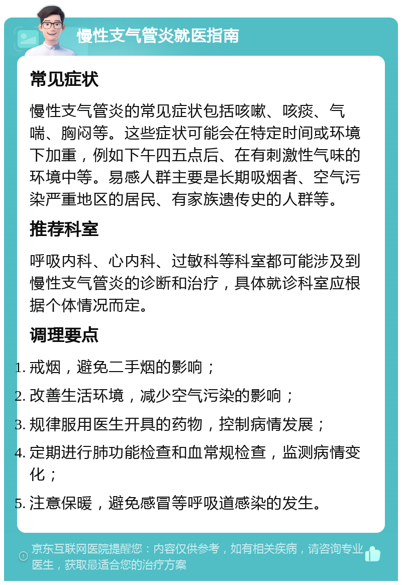 慢性支气管炎就医指南 常见症状 慢性支气管炎的常见症状包括咳嗽、咳痰、气喘、胸闷等。这些症状可能会在特定时间或环境下加重，例如下午四五点后、在有刺激性气味的环境中等。易感人群主要是长期吸烟者、空气污染严重地区的居民、有家族遗传史的人群等。 推荐科室 呼吸内科、心内科、过敏科等科室都可能涉及到慢性支气管炎的诊断和治疗，具体就诊科室应根据个体情况而定。 调理要点 戒烟，避免二手烟的影响； 改善生活环境，减少空气污染的影响； 规律服用医生开具的药物，控制病情发展； 定期进行肺功能检查和血常规检查，监测病情变化； 注意保暖，避免感冒等呼吸道感染的发生。