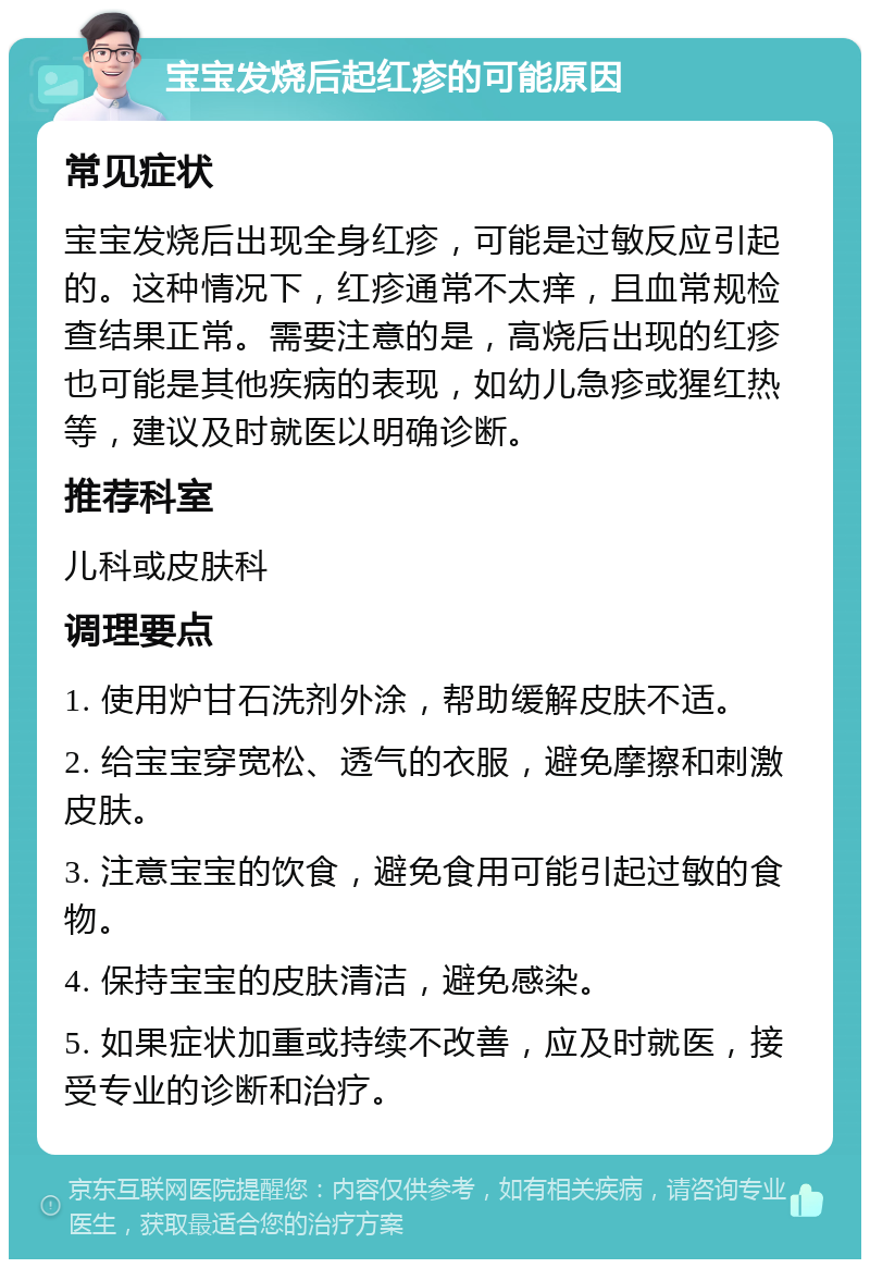 宝宝发烧后起红疹的可能原因 常见症状 宝宝发烧后出现全身红疹，可能是过敏反应引起的。这种情况下，红疹通常不太痒，且血常规检查结果正常。需要注意的是，高烧后出现的红疹也可能是其他疾病的表现，如幼儿急疹或猩红热等，建议及时就医以明确诊断。 推荐科室 儿科或皮肤科 调理要点 1. 使用炉甘石洗剂外涂，帮助缓解皮肤不适。 2. 给宝宝穿宽松、透气的衣服，避免摩擦和刺激皮肤。 3. 注意宝宝的饮食，避免食用可能引起过敏的食物。 4. 保持宝宝的皮肤清洁，避免感染。 5. 如果症状加重或持续不改善，应及时就医，接受专业的诊断和治疗。