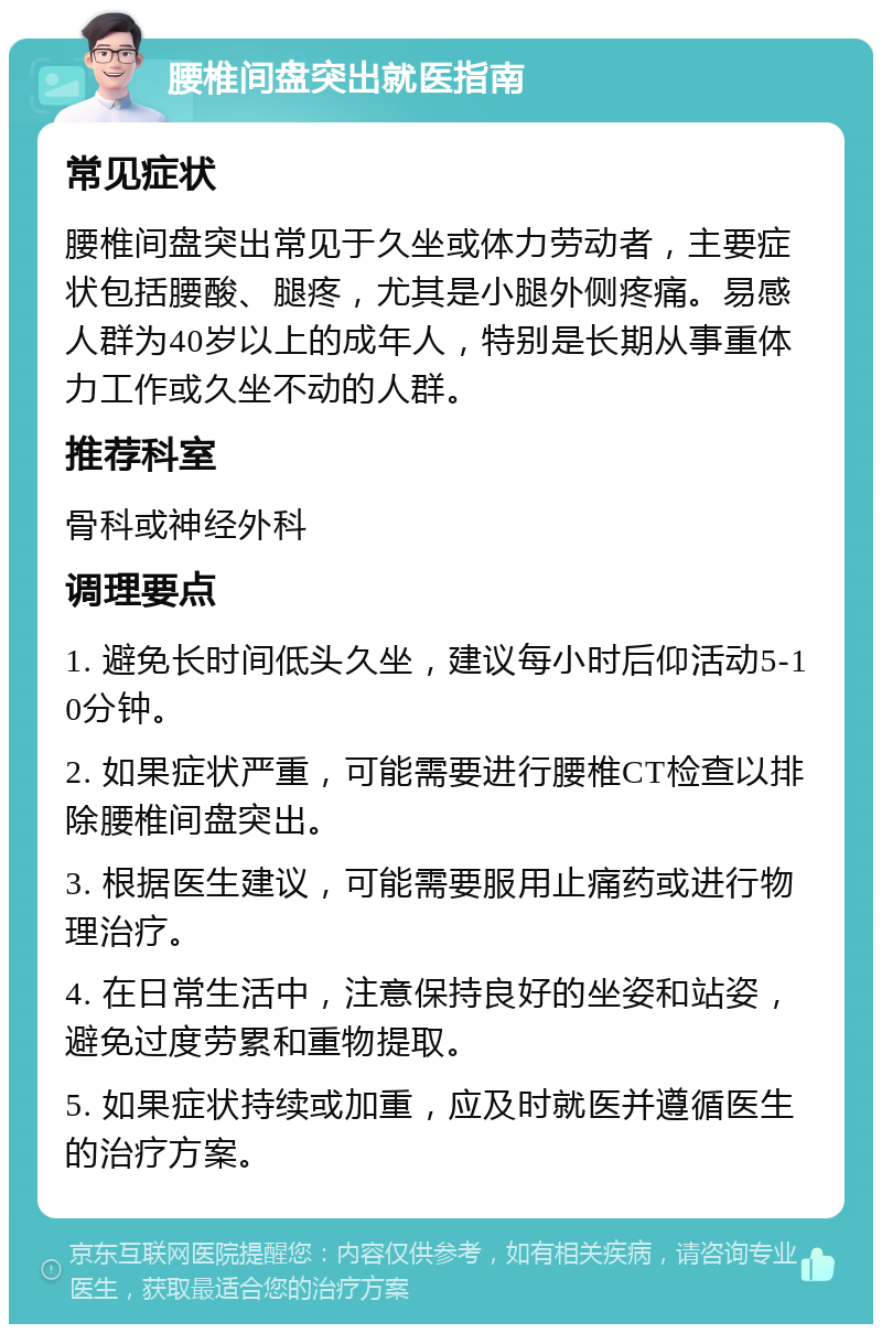 腰椎间盘突出就医指南 常见症状 腰椎间盘突出常见于久坐或体力劳动者，主要症状包括腰酸、腿疼，尤其是小腿外侧疼痛。易感人群为40岁以上的成年人，特别是长期从事重体力工作或久坐不动的人群。 推荐科室 骨科或神经外科 调理要点 1. 避免长时间低头久坐，建议每小时后仰活动5-10分钟。 2. 如果症状严重，可能需要进行腰椎CT检查以排除腰椎间盘突出。 3. 根据医生建议，可能需要服用止痛药或进行物理治疗。 4. 在日常生活中，注意保持良好的坐姿和站姿，避免过度劳累和重物提取。 5. 如果症状持续或加重，应及时就医并遵循医生的治疗方案。