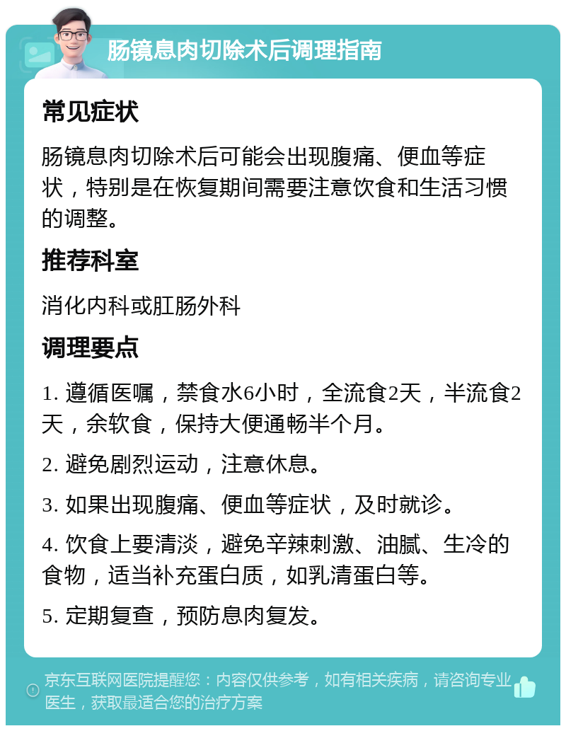 肠镜息肉切除术后调理指南 常见症状 肠镜息肉切除术后可能会出现腹痛、便血等症状，特别是在恢复期间需要注意饮食和生活习惯的调整。 推荐科室 消化内科或肛肠外科 调理要点 1. 遵循医嘱，禁食水6小时，全流食2天，半流食2天，余软食，保持大便通畅半个月。 2. 避免剧烈运动，注意休息。 3. 如果出现腹痛、便血等症状，及时就诊。 4. 饮食上要清淡，避免辛辣刺激、油腻、生冷的食物，适当补充蛋白质，如乳清蛋白等。 5. 定期复查，预防息肉复发。