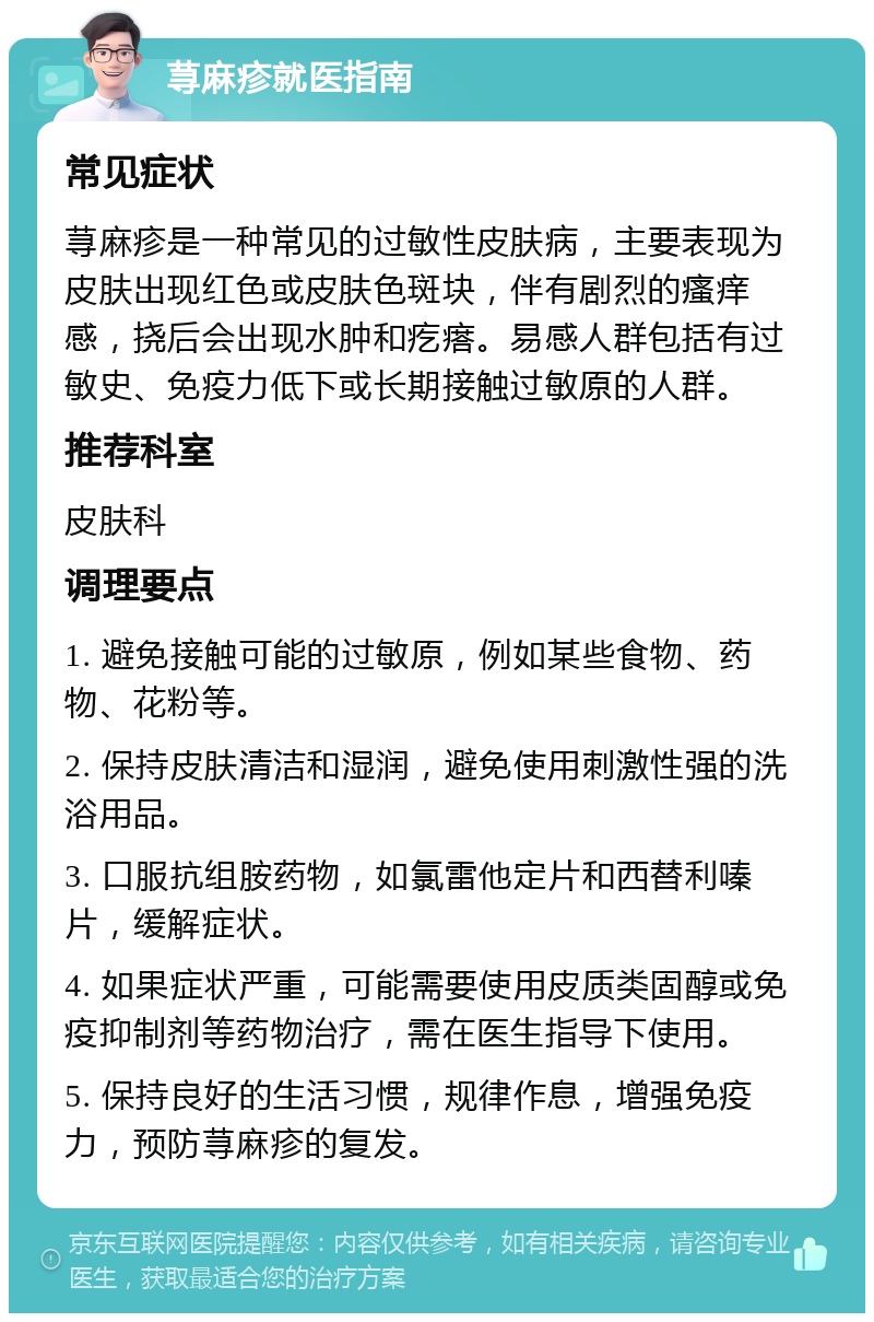 荨麻疹就医指南 常见症状 荨麻疹是一种常见的过敏性皮肤病，主要表现为皮肤出现红色或皮肤色斑块，伴有剧烈的瘙痒感，挠后会出现水肿和疙瘩。易感人群包括有过敏史、免疫力低下或长期接触过敏原的人群。 推荐科室 皮肤科 调理要点 1. 避免接触可能的过敏原，例如某些食物、药物、花粉等。 2. 保持皮肤清洁和湿润，避免使用刺激性强的洗浴用品。 3. 口服抗组胺药物，如氯雷他定片和西替利嗪片，缓解症状。 4. 如果症状严重，可能需要使用皮质类固醇或免疫抑制剂等药物治疗，需在医生指导下使用。 5. 保持良好的生活习惯，规律作息，增强免疫力，预防荨麻疹的复发。