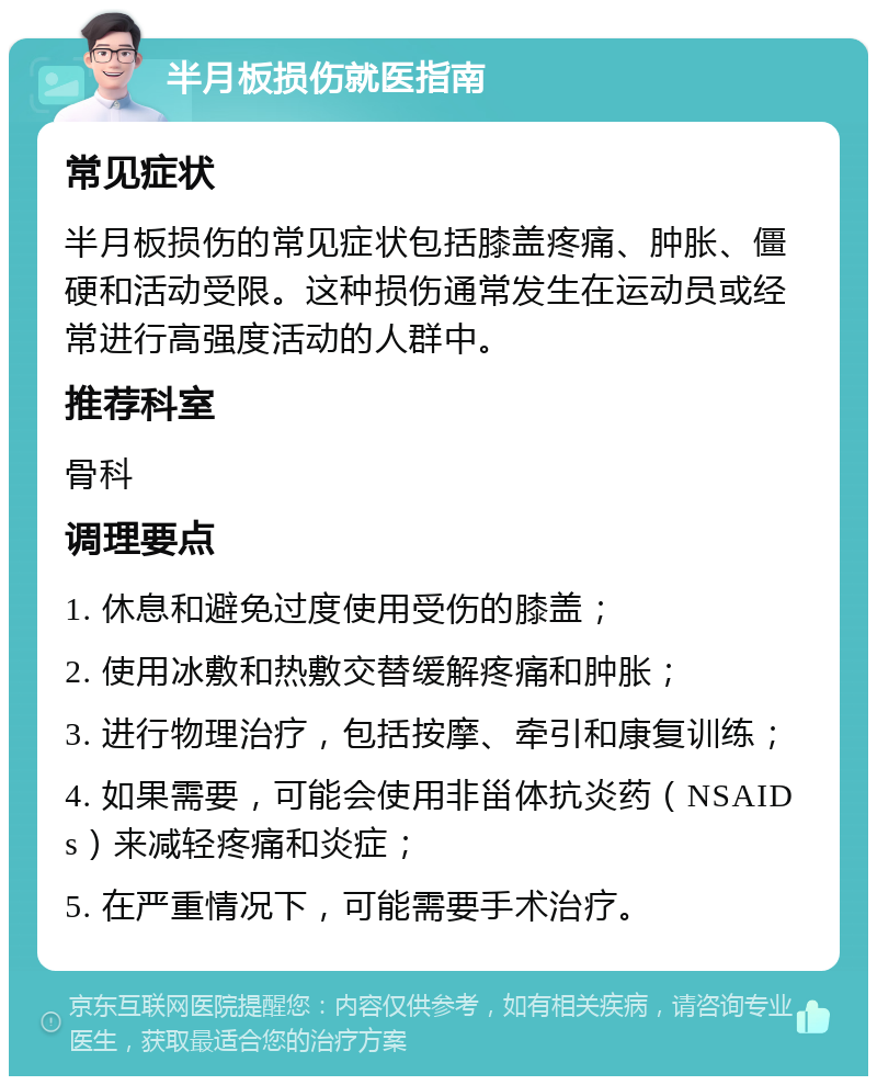 半月板损伤就医指南 常见症状 半月板损伤的常见症状包括膝盖疼痛、肿胀、僵硬和活动受限。这种损伤通常发生在运动员或经常进行高强度活动的人群中。 推荐科室 骨科 调理要点 1. 休息和避免过度使用受伤的膝盖； 2. 使用冰敷和热敷交替缓解疼痛和肿胀； 3. 进行物理治疗，包括按摩、牵引和康复训练； 4. 如果需要，可能会使用非甾体抗炎药（NSAIDs）来减轻疼痛和炎症； 5. 在严重情况下，可能需要手术治疗。