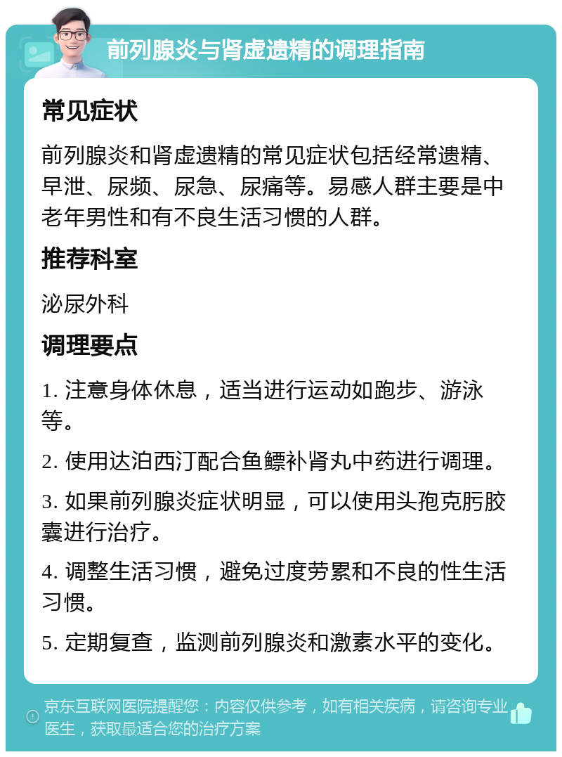 前列腺炎与肾虚遗精的调理指南 常见症状 前列腺炎和肾虚遗精的常见症状包括经常遗精、早泄、尿频、尿急、尿痛等。易感人群主要是中老年男性和有不良生活习惯的人群。 推荐科室 泌尿外科 调理要点 1. 注意身体休息，适当进行运动如跑步、游泳等。 2. 使用达泊西汀配合鱼鳔补肾丸中药进行调理。 3. 如果前列腺炎症状明显，可以使用头孢克肟胶囊进行治疗。 4. 调整生活习惯，避免过度劳累和不良的性生活习惯。 5. 定期复查，监测前列腺炎和激素水平的变化。