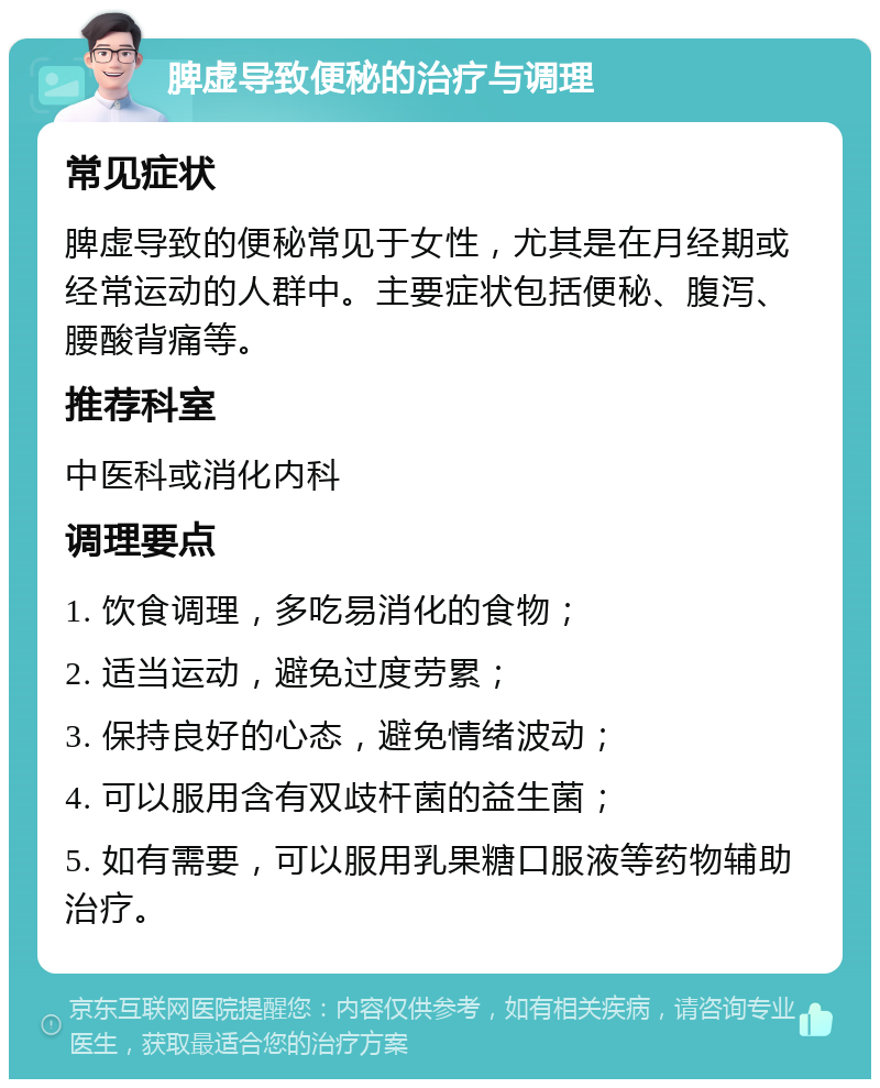 脾虚导致便秘的治疗与调理 常见症状 脾虚导致的便秘常见于女性，尤其是在月经期或经常运动的人群中。主要症状包括便秘、腹泻、腰酸背痛等。 推荐科室 中医科或消化内科 调理要点 1. 饮食调理，多吃易消化的食物； 2. 适当运动，避免过度劳累； 3. 保持良好的心态，避免情绪波动； 4. 可以服用含有双歧杆菌的益生菌； 5. 如有需要，可以服用乳果糖口服液等药物辅助治疗。