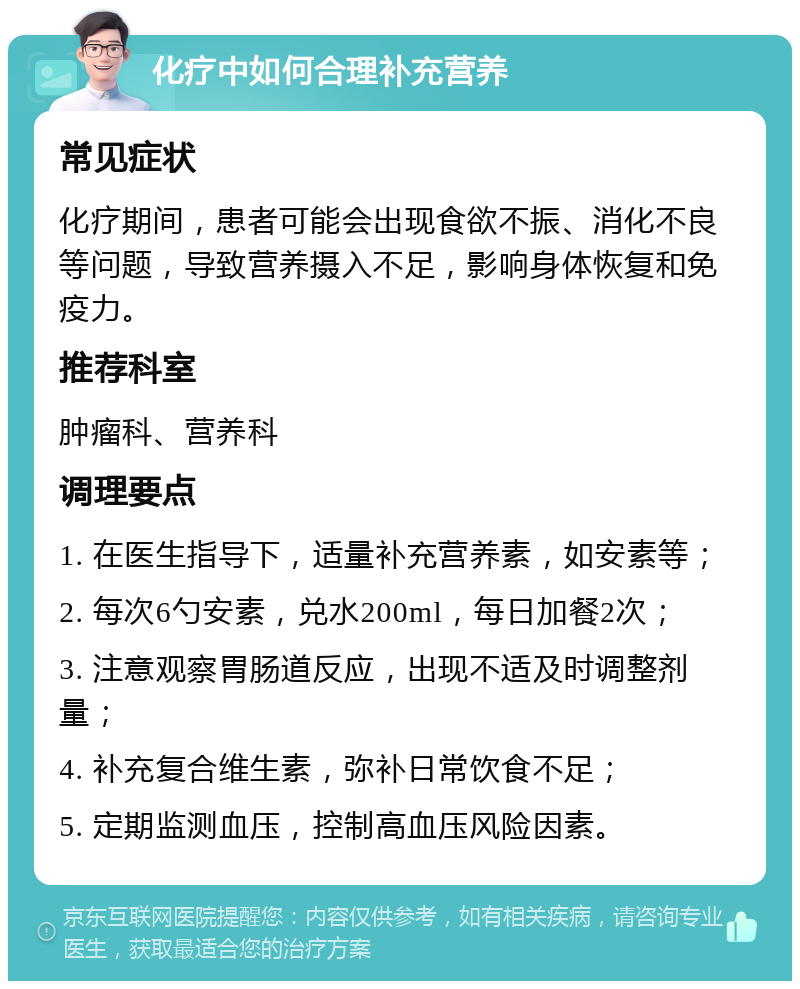 化疗中如何合理补充营养 常见症状 化疗期间，患者可能会出现食欲不振、消化不良等问题，导致营养摄入不足，影响身体恢复和免疫力。 推荐科室 肿瘤科、营养科 调理要点 1. 在医生指导下，适量补充营养素，如安素等； 2. 每次6勺安素，兑水200ml，每日加餐2次； 3. 注意观察胃肠道反应，出现不适及时调整剂量； 4. 补充复合维生素，弥补日常饮食不足； 5. 定期监测血压，控制高血压风险因素。