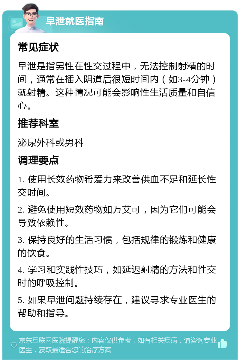 早泄就医指南 常见症状 早泄是指男性在性交过程中，无法控制射精的时间，通常在插入阴道后很短时间内（如3-4分钟）就射精。这种情况可能会影响性生活质量和自信心。 推荐科室 泌尿外科或男科 调理要点 1. 使用长效药物希爱力来改善供血不足和延长性交时间。 2. 避免使用短效药物如万艾可，因为它们可能会导致依赖性。 3. 保持良好的生活习惯，包括规律的锻炼和健康的饮食。 4. 学习和实践性技巧，如延迟射精的方法和性交时的呼吸控制。 5. 如果早泄问题持续存在，建议寻求专业医生的帮助和指导。